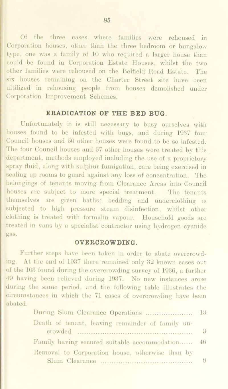 Of the three cases where families were rehoused in Corporation houses, other than the three bedroom or bungalow type, one was a family of 10 who required a larger house than could be found in Corporation Estate Houses, whilst the two other families were rehoused on the Belfield Road Estate. The six houses remaining on the Charter Street site have been ultilized in rehousing people from houses demolished under Corporation Improvement Schemes. ERADICATION OF THE BED BUG. L nfortunately it is still necessary to busy ourselves with houses found to be infested with bugs, and during 1937 four Council houses and 50 other houses were found to be so infested. The four Council houses and 37 other houses were treated by this department, methods employed including the use of a proprietory spray fluid, along with sulphur fumigation, care being exercised in sealing up rooms to guard against any loss of concentration. The belongings of tenants moving from Clearance Areas into Council houses are subject to more special treatment. The tenants themselves are given baths; bedding and underclothing is subjected to high pressure steam disinfection, whilst other clothing is treated with formalin vapour. Household goods are treated in vans by a specialist contractor using hydrogen cyanide gas. OVERCROWDING. Further steps have been taken in order to abate overcrowd- ing. At the end of 1937 there remained only 32 known cases out of the 103 found during the overcrowding survey of 1936, a further 49 having been relieved during 1937. No new instances arose during the same period, and the following table illustrates the circumstances in which the 71 cases of overcrowding have been abated. During Slum Clearance Operations 13 Death of tenant, leaving remainder of family un- crowded 3 Family having secured suitable accommodation 46 Removal to Corporation house, otherwise than by Slum Clearance 9