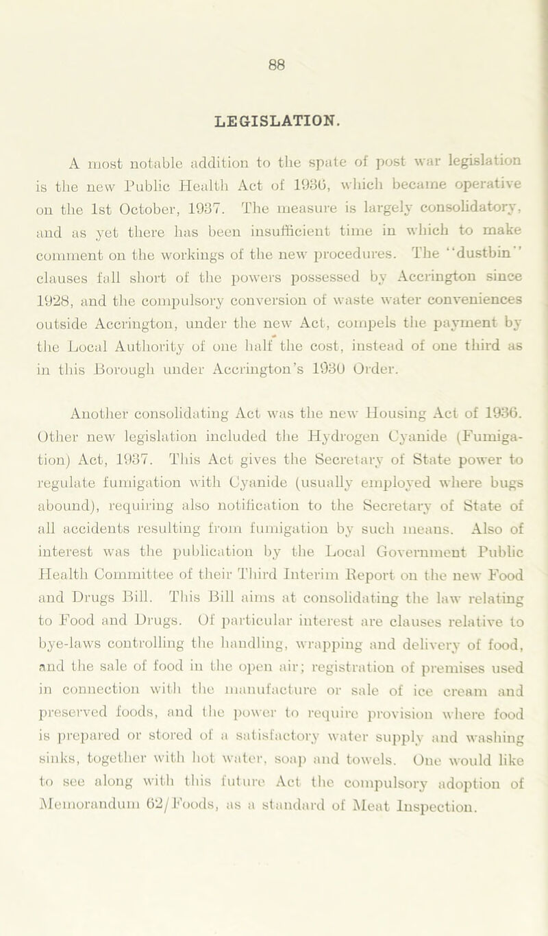 LEGISLATION. A most notable addition to the spate of post war legislation is the new Public Healtli Act of 1930, which became operative on the 1st October, 1937. The measure is largely consolidatory, and as yet there has been insufficient time in which to make comment on the workings of the new procedures, the “dustbin clauses fall short of the powers possessed by Accrington since 1928, and the compulsory conversion of waste water conveniences outside Accrington, under the new Act, compels the payment by the Local Authority of one half the cost, instead of one third as in this Borough under Accrington’s 1930 Order. Another consolidating Act was the new Housing Act of 1936. Other new legislation included the Hydrogen Cyanide (Fumiga- tion) Act, 1937. This Act gives the Secretary of State power to regulate fumigation with Cyanide (usually employed where bugs abound), requiring also notification to the Secretary of State of all accidents resulting from fumigation by such means. Also of interest was the publication by the Local Government Public Health Committee of their Third Interim Report on the new Food and Drugs Bill. This Bill aims at consolidating the law relating to Food and Drugs. Of particular interest are clauses relative to bye-laws controlling the handling, wrapping and delivery of food, and the sale of food in the open air; registration of premises used in connection with the manufacture or sale of ice cream and preserved foods, and the power to require provision where food is prepared or stored of a satisfactory water supply and washing sinks, together with hot water, soap and towels. One would like to see along with this future Act the compulsory adoption of Memorandum 62/Foods, as a standard of Meat Inspection.