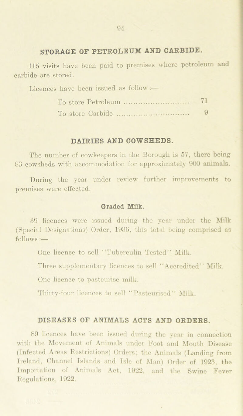 04 STORAGE OF PETROLEUM AND CARBIDE. 115 visits have been paid to premises where petroleum and carbide are stored. Licences have been issued as follow:— To store Petroleum 71 To store Carbide 9 DAIRIES AND COWSHEDS. The number of cowkeepers in the Borough is 57, there being 83 cowsheds with accommodation for approximately 900 animals. Dui’ing the year under review further improvements to premises were effected. Graded Milk. 39 licences were issued during the year under the Milk (Special Designations) Order, 1936. this total being comprised as follows:— One licence to sell “Tuberculin Tested’’ Milk. Three supplementary licences to sell “Accredited” Milk. One licence to pasteurise milk. Thirty-four licences to sell “Pasteurised” Milk. DISEASES OF ANIMALS ACTS AND ORDERS. 89 licences have been issued during the year in connection with the Movement of Animals under Foot and Mouth Disease (Infected Areas Restrictions) Orders; the Animals (Landing from Ireland, Channel Islands and Isle of Man) Order of 1923, the Importation of Animals Act, 1922, and the Swine Fever Regulations, 1922.