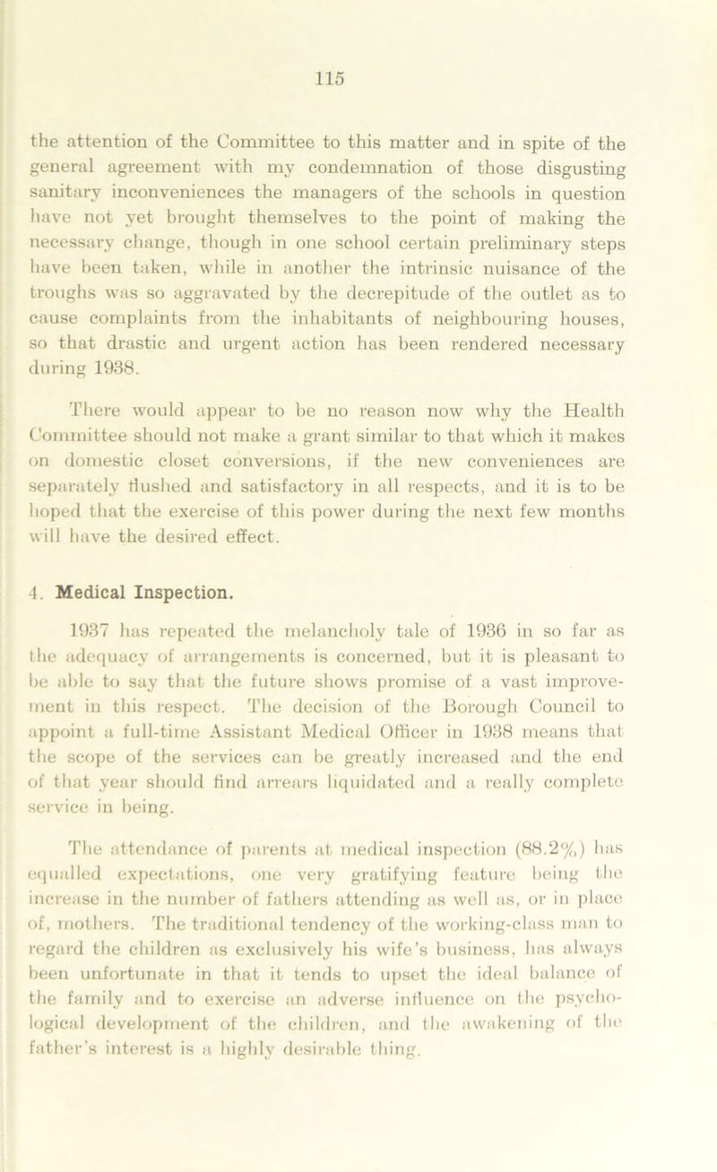 the attention of the Committee to this matter and in spite of the general agreement with my condemnation of those disgusting sanitary inconveniences the managers of the schools in question have not yet brought themselves to the point of making the necessary change, though in one school certain preliminary steps have been taken, while in another the intrinsic nuisance of the troughs was so aggravated by the decrepitude of the outlet as to cause complaints from the inhabitants of neighbouring houses, so that drastic and urgent action has been rendered necessary during 1938. There would appear to be no reason now why the Health Committee should not make a grant similar to that which it makes on domestic closet conversions, if the new conveniences are separately flushed and satisfactory in all respects, and it is to be hoped that the exercise of this pow'er during the next few months will have the desired effect. 4. Medical Inspection. 1937 has repeated the melancholy tale of 1936 in so far as the adequacy of arrangements is concerned, but it is pleasant to be able to say that the future shows promise of a vast improve- ment in this respect. The decision of the Borough Council to appoint a full-time Assistant Medical Officer in 1938 means that the scope of the services can be greatly increased and the end of that year should find arrears liquidated and a really complete service in being. The attendance of parents at medical inspection (88.2%) has equalled expectations, one very gratifying feature being the increase in the number of fathers attending as well as, or in place of, mothers. The traditional tendency of the working-class man to regard the children as exclusively his wife’s business, has always been unfortunate in that it tends to upset the ideal balance of the family and to exercise an adverse influence on the psycho- logical development of the children, and the awakening of the father’s interest is a highly desirable tiling.
