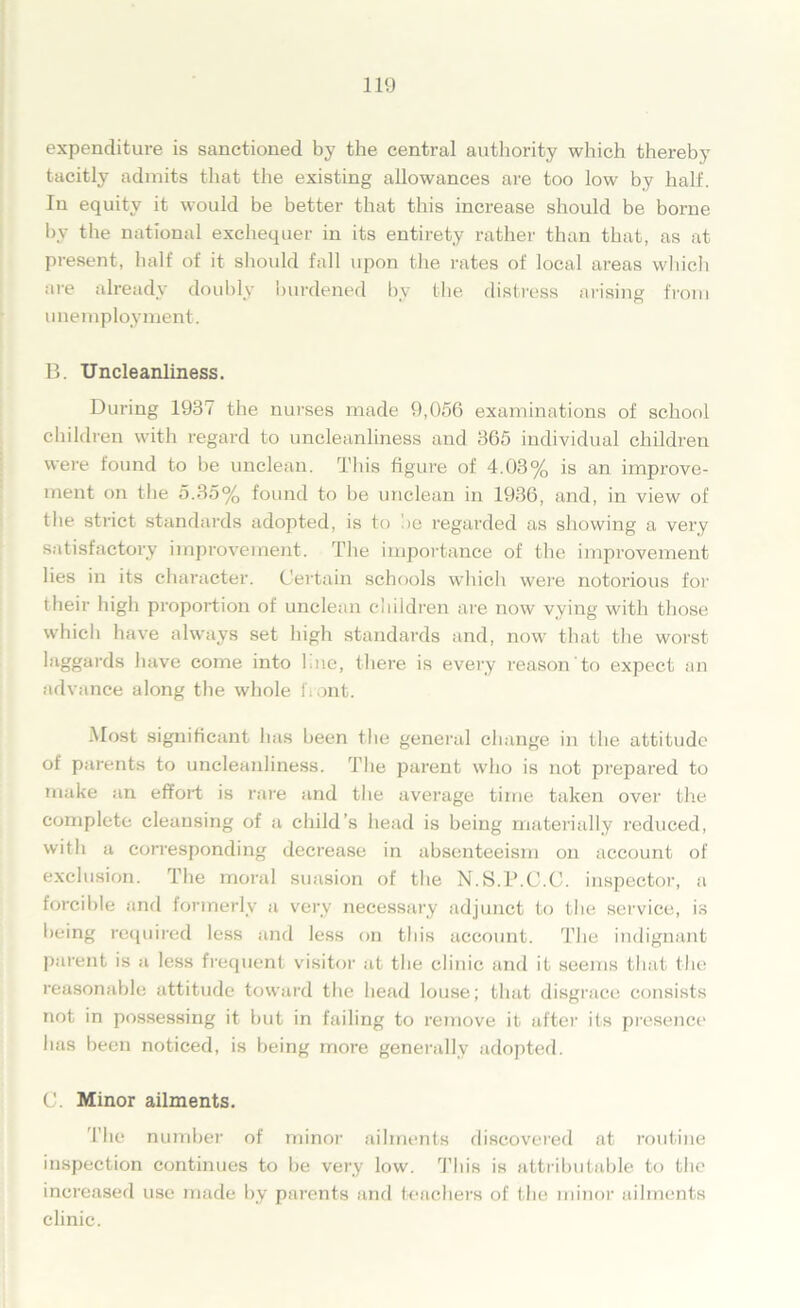 expenditure is sanctioned by the central authority which thereby tacitly admits that the existing allowances are too low by half. In equity it would be better that this increase should be borne by the national exchequer in its entirety rather than that, as at present, half of it should fall upon the rates of local areas which are already doubly burdened by the distress arising from unemployment. B. Uncleanliness. During 1937 the nurses made 9,056 examinations of school children with regard to uncleanliness and 365 individual children were found to be unclean. This figure of 4.03% is an improve- ment on the 5.35% found to be unclean in 1936, and, in view of the strict standards adopted, is to !>e regarded as showing a very satisfactory improvement. The importance of the improvement lies in its character. Certain schools which were notorious for their high proportion of unclean children are now vying with those which have always set high standards and, now that the worst laggards have come into hue, there is every reason to expect an advance along the whole front. Most significant has been the general change in the attitude of parents to uncleanliness. The parent who is not prepared to make an effort is rare and the average time taken over the complete cleansing of a child’s head is being materially reduced, with a corresponding decrease in absenteeism on account of exclusion. The moral suasion of the N.S.l’.C.C. inspector, a forcible and formerly a very necessary adjunct to the service, is being required less and less on this account. The indignant parent is a less frequent visitor at the clinic and it seems that the reasonable attitude toward the head louse; that disgrace consists not in possessing it but in failing to remove it after its presence has been noticed, is being more generally adopted. (J. Minor ailments. The number of minor ailments discovered at routine inspection continues to be very low. This is attributable to the increased use made by parents and teachers of the minor ailments clinic.