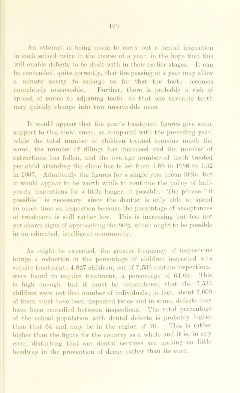 An attempt is being made to carry out a dental inspection in each school twice in the course of a year, in the hope that this will enable defects to be dealt with in their earlier stages. It can be contended, quite correctly, that the passing of a year may allow a minute cavity to enlarge so far that the tooth becomes completely unsaveable. Further, there is probably a risk of spread of caries to adjoining teeth, so that one saveable tooth may quickly change into two unsaveable ones. It would appear that the year’s treatment figures give some support to this view, since, as compared with the preceding year, while the total number of children treated remains much the same, the number of fillings has increased and the number of extractions has fallen, and the average number of teeth treated per child attending the clinic has fallen from 1.88 in 1936 to 1.52 in 1937. Admittedly the figures for a single year mean little, but it would appear to be worth while to continue the policy of half- yearly inspections for a little longer, if possible. The phrase “if possible” is necessai-y, since the dentist is only able to spend so much time on inspection because the percentage of acceptances of treatment is still rather low. This is increasing but has not yet shown signs of approaching the 80% which ought to be possible in an educated, intelligent community. As might be expected, the greater frequency of inspections brings a reduction in the percentage of children inspected who require treatment ; 4,827 children, out of 7,533 routine inspections, were found to require treatment, a percentage of 64.08. This is high enough, but it must be remembered that the 7,533 children were not that number of individuals; in fact, about 3,000 of them must have been inspected twice and in some, defects may have been remedied between inspections. The total percentage of the school population with dental defects is probably higher than that 64 and may be in the region of 70. This is rather higher than the figure for the country as a whole and it is, in any case, disturbing that our dental services arc making so little headway in the prevention of decay rather than its cure.