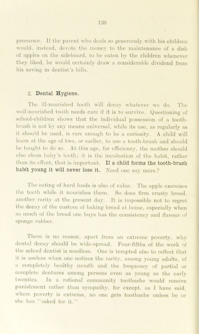 precursor. If the parent who deals so generously with his children would, instead, devote the money to the maintenance of a dish of apples on the sideboard, to be eaten by the children whenever they liked, he would certainly draw a considerable dividend from his saving in dentist’s bills. 2. Dental Hygiene. The ill-nourished tooth will decay whatever we do. The well-nourished tooth needs care if it is to survive. Questioning of school-children shows that the individual possession of a tooth- brush is not by any means universal, while its use, as regularly as it should be used, is rare enough to be a curiosity. A child will learn at the age of two, or earlier, to use a tooth-brush and should be taught to do so. At this age, for efficiency, the mother should also clean baby’s teeth; it is the inculcation of the habit, rather than its effect, that is important. If a child forms the tooth-brush habit young it will never lose it. Need one say more ? The eating of hard foods is also of value. The apple exercises the teeth while it nourishes them. So does firm crusty bread, another rarity at the present day. It is impossible not to regret the decay of the custom of baking bread at home, especially when so much ol the bread one buys has the consistency and flavour of sponge rubber. There is no reason, apart from an extreme poverty, why dental decay should be wide-spread. Four-fifths of the work of the school dentist is needless. One is tempted also to reflect that it is useless when one notices the rarity, among young adults, of a completely healthy mouth and the frequency of partial or complete dentures among persons even as young as the early twenties. In a rational community toothache would receive punishment rather than sympathy, for except, as I have said, where poverty is extreme, no one gets toothache unless he or she has “asked for it.’’