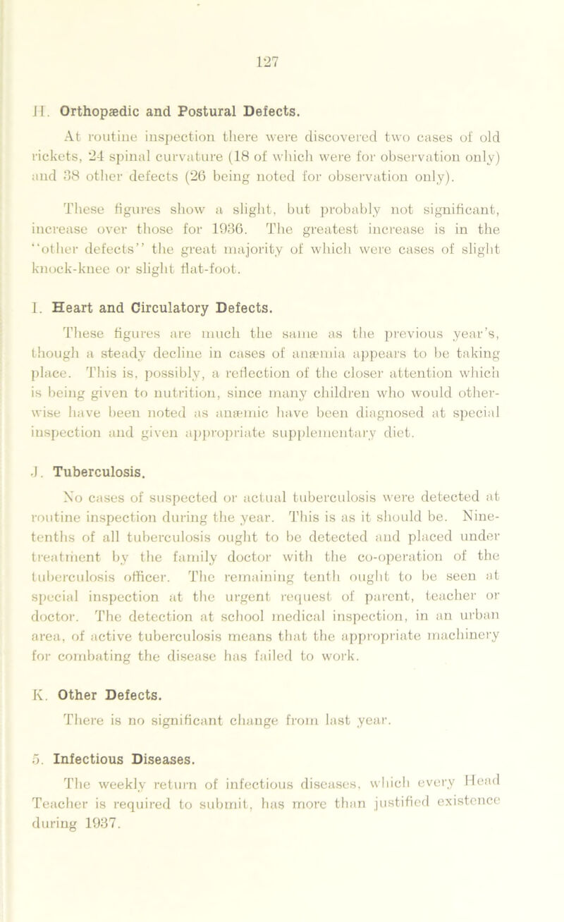 H. Orthopaedic and Postural Defects. At routine inspection there were discovered two cases of old rickets, 24 spinal curvature (18 of which were for observation only) and 38 other defects (26 being noted for observation only). These figures show a slight, but probably not significant, increase over those for 1936. The greatest increase is in the “other defects” the great majority of which were cases of slight knock-knee or slight flat-foot. I. Heart and Circulatory Defects. These figures are much the same as the previous year’s, though a steady decline in cases of anaemia appears to be taking place. This is, possibly, a reriection of the closer attention which is being given to nutrition, since many children who would other- wise have been noted as anaemic have been diagnosed at special inspection and given appropriate supplementary diet. .). Tuberculosis. No cases of suspected or actual tuberculosis were detected at routine inspection during the year. This is as it should be. Nine- tenths of all tuberculosis ought to be detected and placed under treatment by the family doctor with the co-operation of the tuberculosis officer. The remaining tenth ought to be seen at special inspection at the urgent request of parent, teacher or doctor. The detection at school medical inspection, in an urban area, of active tuberculosis means that the appropriate machinery for combating the disease has failed to work. K. Other Defects. There is no significant change from last year. 5. Infectious Diseases. The weekly return of infectious diseases, which every Head Teacher is required to submit, has more than justified existence during 1937.