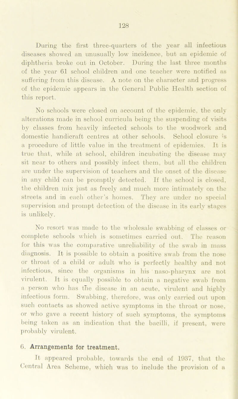 During the first three-quarters of the year all infectious diseases showed an unusually low incidence, but an epidemic of diphtheria broke out in October. During the last three months of the year 61 school children and one teacher were notified as suffering from this disease. A note on the character and progress of the epidemic appears in the General Public Health section of this report. No schools were closed on account of the epidemic, the only alterations made in school curricula being the suspending of visits by classes from heavily infected schools to the woodwork and domestic handicraft centres at other schools. School closure ;s a procedure of little value in the treatment of epidemics. It is true that, while at school, children incubating the disease may sit near to others and possibly infect them, but all the children are under the supervision of teachers and the onset of the disease in any child can be promptly detected. If the school is closed, the children mix just as freely and much more intimately on the streets and in eacli other’s homes. They are under no special supervision and prompt detection of the disease in its early stages is unlikely. No resort was made to the wholesale swabbing of classes or complete schools which is sometimes carried out. The reason for this was the comparative unreliability of the swab in mass diagnosis. It is possible to obtain a positive swab from the nose or throat of a child or adult who is perfectly healthy and not infectious, since the organisms in his naso-pharynx are not virulent. It is equally possible to obtain a negative swab from a person who has the disease in an acute, virulent and highly infectious form. Swabbing, therefore, was only carried out upon such contacts as showed active symptoms in the throat or nose, or who gave a recent history of such symptoms, the symptoms being taken as an indication that the bacilli, if present, were probably virulent. 6. Arrangements for treatment. It appeared probable, towards the end of 1037, that the Central Area Scheme, which was to include the provision of a