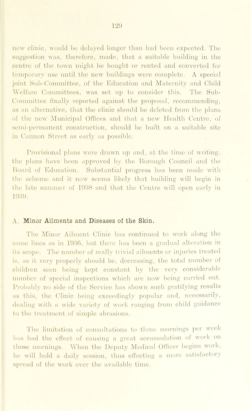 new clinic, would be delayed longer than had been expected. The suggestion was, therefore, made, that a suitable building in the centre of the town might be bought or rented and converted for temporary use until the new buildings were complete. A special joint Sub-Committee, of the Education and Maternity and Child Welfare Committees, was set up to consider this. The Sub- committee finally reported against the proposal, recommending, as an alternative, that the clinic should be deleted from the plans of the new Municipal Offices and that a new Health Centre, of semi-permanent construction, should be built on a suitable site in Cannon Street as early as possible. Provisional plans were drawn up and, at the time of writing, the plans have been approved by the Borough Council and the Board of Education. Substantial progress has been made with the scheme and it now seems likely that building will begin in the late summer of 1938 and that the Centre will open early in 1939. A. Minor Ailments and Diseases of the Skin. The Minor Ailment Clinic has continued to work along the same lines as in 1936, but there has been a gradual alteration in its scope. The number of really trivial ailments or injuries treated is, as it very properly should be, decreasing, the total number of children seen being kept constant by the very considerable number of special inspections which are now being carried out. Probably no side of the Service has shown such gratifying results as this, the Clinic being exceedingly popular and, necessarily, dealing with a wide variety of work ranging from child guidance to the treatment of simple abrasions. The limitation of consultations to three mornings per week has had the effect of causing a great accumulation of work on those mornings. When the Deputy Medical Officer begins work, he will hold a daily session, thus effecting a more satisfactory spread of the w’ork over the available time.