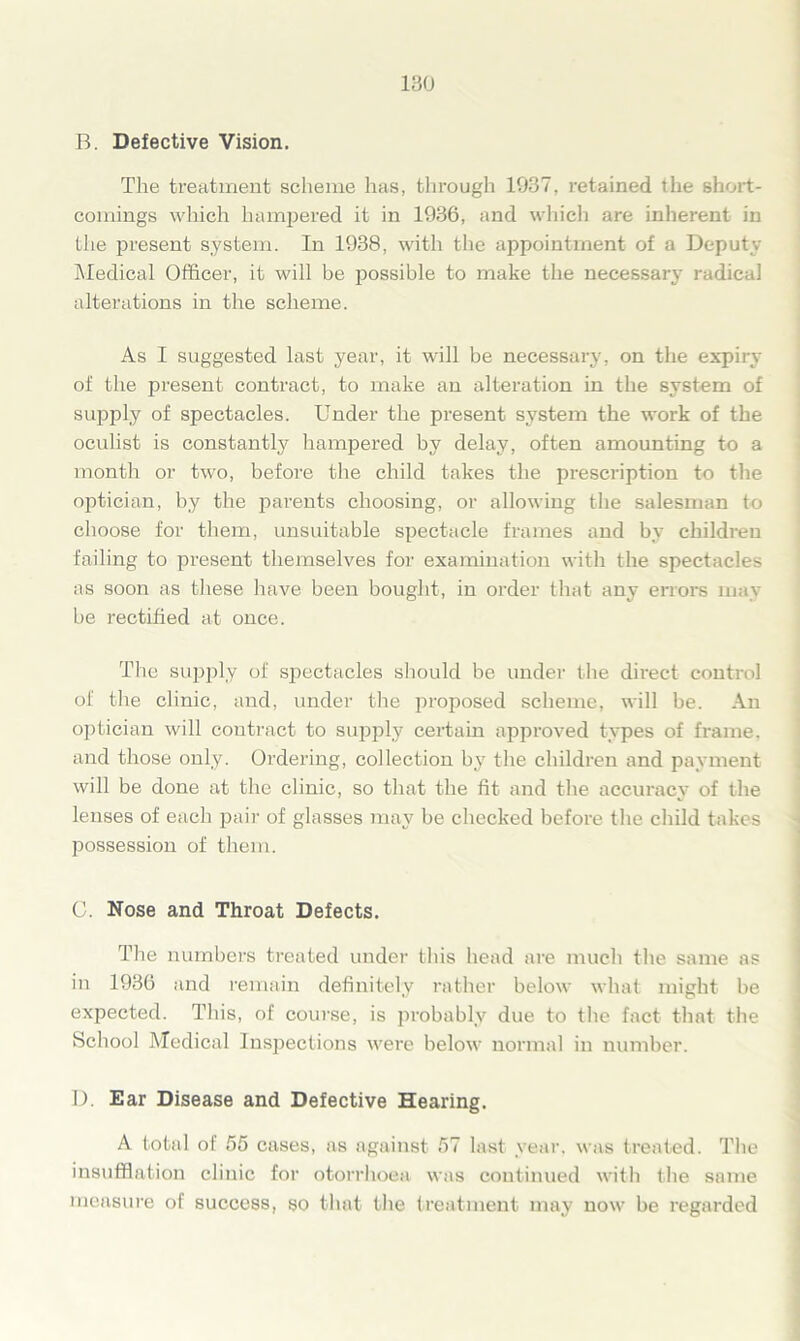 B. Defective Vision. The treatment scheme has, through 1937, retained the short- comings which hampered it in 1936, and which are inherent in the present system. In 1938, with the appointment of a Deputy Medical Officer, it will be possible to make the necessary radical alterations in the scheme. As I suggested last year, it will be necessary, on the expiry of the present contract, to make an alteration in the system of supply of spectacles. Under the present system the work of the oculist is constantly hampered by delay, often amounting to a month or two, before the child takes the px-escription to the optician, by the parents choosing, or allowing the salesman to choose for them, unsuitable spectacle frames and by children failing to present themselves for examination with the spectacles as soon as these have been bought, in order that any errors may be rectified at once. The supply of spectacles should be under the dii'ect control of the clinic, and, under the proposed scheme, will be. An optician will contract to supply certain approved types of frame, and those only. Ordering, collection by the children and payment will be done at the clinic, so that the fit and the accuracy of the lenses of each pair of glasses may be checked before the child takes possession of them. C. Nose and Throat Defects. The numbers treated under this head are much the same as in 1936 and remain definitely rather below what might be expected. This, of course, is probably due to the fact that the School Medical Inspections were below normal in number. I). Ear Disease and Defective Hearing. A total of 55 cases, as against 57 last year, was treated. The insufflation clinic for otorrhoea was continued with the same measure of success, so that the treatment may now be x’egarded