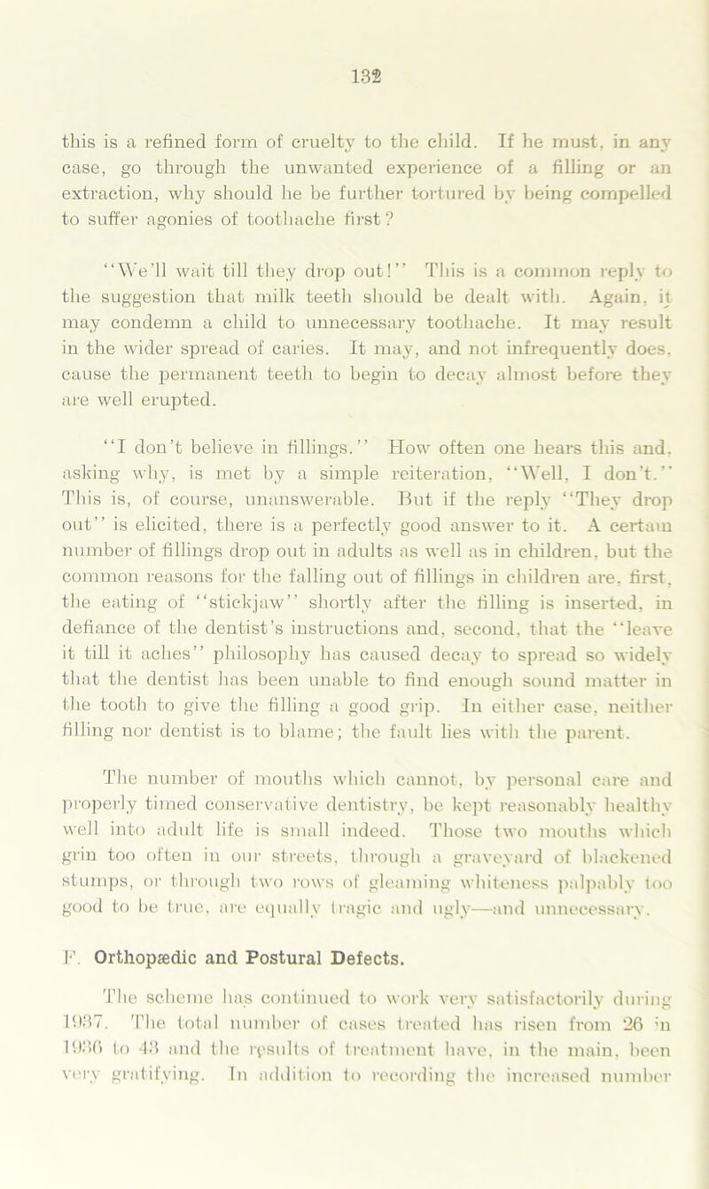 this is a refined form of cruelty to the child. If he must, in any case, go through the unwanted experience of a filling or an extraction, why should he be further tortured by being compelled to suffer agonies of toothache first? “We’ll wait till they drop out!’’ This is a common reply to the suggestion that milk teeth should be dealt with. Again, it may condemn a child to unnecessary toothache. It may result in the wider spread of caries. It may, and not infrequently does, cause the permanent teeth to begin to decay almost before they are well erupted. “I don’t believe in fillings.’’ How often one hears this and. asking why, is met by a simple reiteration, “Well, I don't. This is, of course, unanswerable. But if the reply “They drop out’’ is elicited, there is a perfectly good answer to it. A certain number of fillings drop out in adults as well as in children, but the common reasons for the falling out of fillings in children are. first, the eating of “stickjaw shortly after the tilling is inserted, in defiance of the dentist’s instructions and, second, that the “leave it till it aches’’ philosophy has caused decay to spread so widely that the dentist has been unable to find enough sound matter in the tooth to give the filling a good grip. In either case, neither filling nor dentist is to blame; the fault lies with the parent. The number of mouths which cannot, by personal care and properly timed conservative dentistry, be kept reasonably healthy well into adult life is small indeed. Those two mouths which grin too often in our streets, through a graveyard of blackened stumps, or through two rows of gleaming whiteness palpably loo good to be true, are equally tragic and ugly—and unnecessary. F. Orthopsedic and Postural Defects. The scheme has continued to work very satisfactorily during 1937. The total number of cases treated has risen from 26 in 1936 to 43 and the results of treatment have, in the main, been very gratifying. In addition to recording the increased number