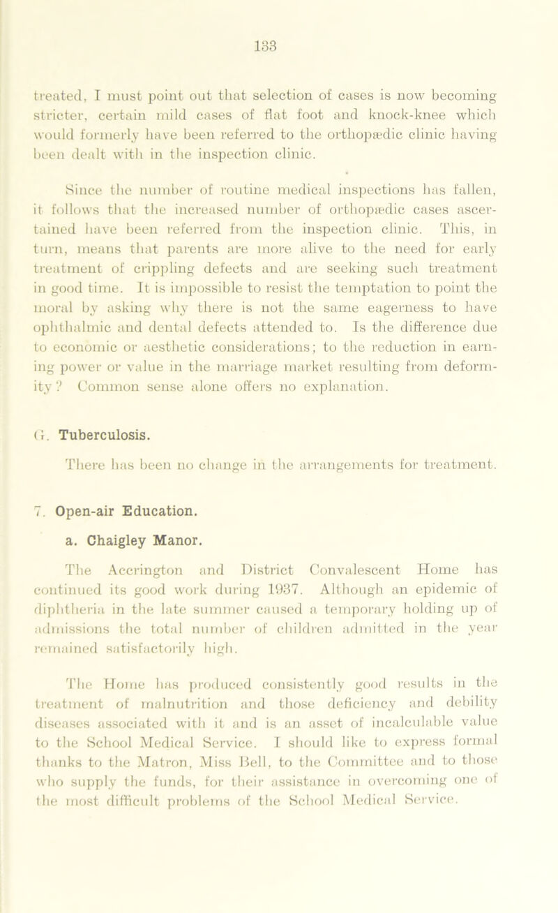 treated, I must point out that selection of cases is now becoming stricter, certain mild cases of flat foot and knock-knee which would formerly have been referred to the orthopaedic clinic having been dealt with in the inspection clinic. Since the number of routine medical inspections has fallen, it follows that the increased number of orthopaedic cases ascer- tained have been referred from the inspection clinic. This, in turn, means that parents are more alive to the need for early treatment of crijopling defects and are seeking such treatment in good time. It is impossible to resist the temptation to point the moral by asking why there is not the same eagerness to have ophthalmic and dental defects attended to. Is the difference due to economic or aesthetic considerations; to the reduction in earn- ing power or value in the marriage market resulting from deform- ity ? Common sense alone offers no explanation. (1. Tuberculosis. There has been no change in the arrangements for treatment. 7. Open-air Education. a. Chaigley Manor. The Accrington and District Convalescent Home has continued its good work during 1937. Although an epidemic of diphtheria in the late summer caused a temporary holding up of admissions the total number of children admitted in the year remained satisfactorily high. The Home lias produced consistently good results in the treatment of malnutrition and those deficiency and debility diseases associated with it and is an asset of incalculable value to the School Medical Service. I should like to express formal thanks to the Matron, Miss Bell, to the Committee and to those who supply the funds, for their assistance in overcoming one of the most difficult problems of the School Medical Service.