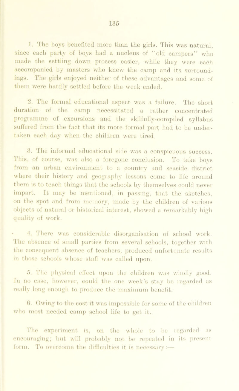 1. The boys benefited more than the girls. This was natural, since each party of boys had a nucleus of “old campers” who made the settling down process easier, while they were each accompanied by masters who knew the camp and its surround- ings. The girls enjoyed neither of these advantages and some of them were hardly settled before the week ended. 2. The formal educational aspect was a failure. The short duration of the camp necessitated a rather concentrated programme of excursions and the skilfully-compiled syllabus suffered from the fact that its more formal part had to be under- taken each day when the children were tired. 3. The informal educational side was a conspicuous success. This, of course, was also a foregone conclusion. To take boys from an urban environment to a country and seaside district where their history and geography lessons come to life around them is to teach things that the schools by themselves could never impart. It may be mentioned, in passing, that the sketches, on the spot and from me uory, made bv the children of various objects of natural or historical interest, showed a remarkably high quality of work. 4. There was considerable disorganisation of school work. The absence of small parties from several schools, together with the consequent absence of teachers, produced unfortunate results in those schools whose staff was called upon. 5. The physical effect upon the children was wholly good. In no case, however, could the one week’s stay be regarded as really long enough to produce the maximum benefit. 6. Owing to the cost it was impossible for some of the children who most needed camp school life to get it. The experiment is, on the whole to be regarded as encouraging; but will probably not be repeated in its present form. To overcome the difficulties it is necessary :—