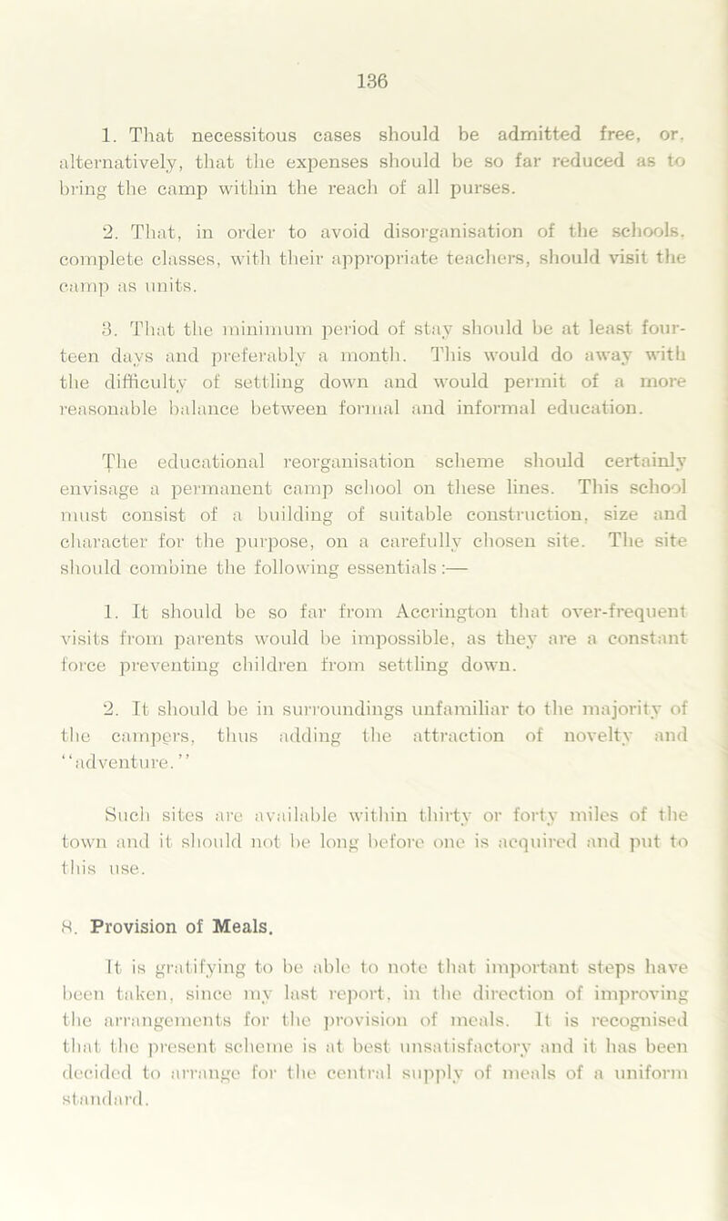 1. That necessitous cases should be admitted free, or. alternatively, that the expenses should be so far reduced as to bring the camp within the reach of all purses. 2. That, in oi'der to avoid disorganisation of the schools, complete classes, with their appropriate teachers, should visit the camp as units. 3. That the minimum period of stay should be at least four- teen days and preferably a month. This would do away with the difficulty of settling down and would permit of a more reasonable balance between formal and informal education. The educational reorganisation scheme should certainly envisage a permanent camp school on these lines. This school must consist of a building of suitable construction, size and character for the purpose, on a carefully chosen site. The site should combine the following essentials:— 1. It should be so far from Accrington that over-frequent visits from parents would be impossible, as they are a constant force preventing children from settling down. 2. It should be in surroundings unfamiliar to the majority of the campers, thus adding the attraction of novelty and “adventure. ’’ Sucli sites are available within thirty or forty miles of the town and it should not he long before one is acquired and put to this use. 8. Provision of Meals. It is gratifying to be able to note that important steps have been taken, since my last report, in the direction of improving the arrangements for the provision of meals. It is recognised that the present scheme is at best unsatisfactory and it has been decided to arrange for the central supply of meals of a uniform standard.