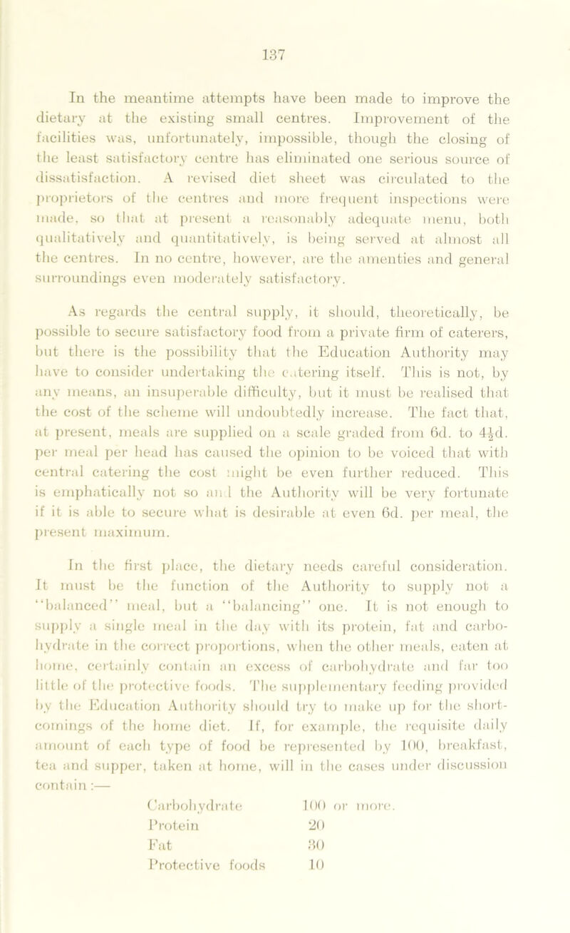 In the meantime attempts have been made to improve the dietary at the existing small centres. Improvement of the facilities was, unfortunately, impossible, though the closing of the least satisfactory centre has eliminated one serious source of dissatisfaction. A revised diet sheet was circulated to the proprietors of the centres and more frequent inspections were made, so that at present a reasonably adequate menu, both qualitatively and quantitatively, is being served at almost all the centres. In no centre, however, are the amenties and general surroundings even moderately satisfactory. As regards the central supply, it should, theoretically, be possible to secure satisfactory food from a private firm of caterers, but there is the possibility that the Education Authority may have to consider undertaking the catering itself. This is not, by any means, an insuperable difficulty, but it must be realised that the cost of the scheme will undoubtedly increase. The fact that, at present, meals are supplied on a scale graded from 6d. to 4^d. per meal per head has caused the opinion to be voiced that with central catering the cost might be even further reduced. This is emphatically not so and the Authority will be very fortunate if it is able to secure what is desirable at even 6d. j^er meal, the present maximum. In the first place, the dietary needs careful consideration. It must be the function of the Authority to supply not a “balanced meal, but a “balancing” one. It is not enough to supply a single meal in the day with its protein, fat and carbo- hydrate in the correct proportions, when the other meals, eaten at home, certainly contain an excess of carbohydrate and far too little of the protective foods. The supplementary feeding provided by the Education Authority should try to make up for the short- comings of the home diet. If, for example, the requisite daily amount of each type of food be represented by 100, breakfast, tea and supper, taken at home, will in the cases under discussion contain:— Carbohydrate 100 Protein 20 Fat 30 Protective foods 10