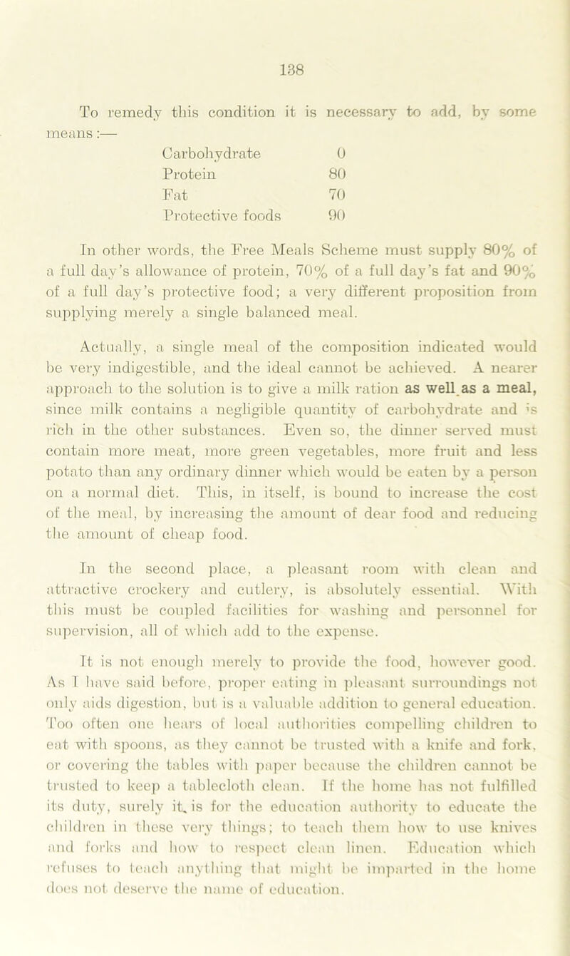 To remedy this condition it is necessary to add, by some means:— Carbohydrate 0 Protein 80 Fat 70 Protective foods 90 In other words, the Free Meals Scheme must supply 80% of a full day’s allowance of protein, 70% of a full day’s fat and 90% of a full day’s protective food; a very different proposition from supplying merely a single balanced meal. Actually, a single meal of the composition indicated would be very indigestible, and the ideal cannot be achieved. A nearer approach to the solution is to give a milk ration as well.as a meal, since milk contains a negligible quantity of carbohydrate and 5s rich in the other substances. Even so, the dinner served must contain more meat, more green vegetables, more fruit and less potato than any ordinary dinner which would be eaten by a person on a normal diet. This, in itself, is bound to increase the cost of the meal, by increasing the amount of dear food and reducing the amount of cheap food. In the second place, a pleasant room with clean and attractive crockery and cutlery, is absolutely essential. With this must be coupled facilities for washing and personnel for supervision, all of which add to the expense. It is not enough merely to provide the food, however good. As 1 have said before, proper eating in pleasant surroundings not only aids digestion, but is a valuable addition to general education. Too often one hears of local authorities compelling children to eat with spoons, as they cannot be trusted with a knife and fork, or covering the tables with paper because the children cannot be trusted to keep a tablecloth clean. If the home has not fulfilled its duty, surely it, is for the education authority to educate the children in these very things; to teach them how to use knives and forks and how to respect clean linen. Education which refuses to teach anything that might be imparted in the home does not deserve the name of education.