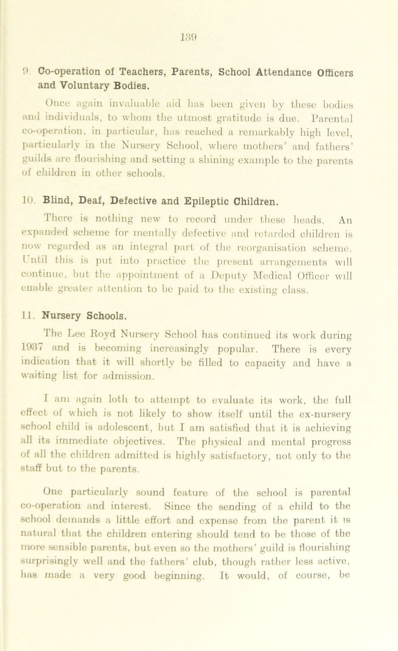 and Voluntary Bodies. Once again invaluable aid has been given by these bodies and individuals, to whom the utmost gratitude is due. Parental co-operation, in particular, has reached a remarkably high level, particularly in the Nursery School, where mothers’ and fathers’ guilds are flourishing and setting a shining example to the parents of children in other schools. 10. Blind, Deaf, Defective and Epileptic Children. There is nothing new to record under these heads. An expanded scheme for mentally defective and retarded children is now regarded as an integral part of the reorganisation scheme. I util this is put into practice the present arrangements will continue, but the appointment of a Deputy Medical Officer will enable greater attention to be paid to the existing class. 11. Nursery Schools. The Lee Royd Nursery School has continued its work during 1937 and is becoming increasingly popular. There is every indication that it will shortly be filled to capacity and have a waiting list for admission. 1 am again loth to attempt to evaluate its work, the full effect of which is not likely to show itself until the ex-nursery school child is adolescent, but I am satisfied that it is achieving all its immediate objectives. The physical arid mental progress of all the children admitted is highly satisfactory, not only to the staff but to the parents. One particularly sound feature of the school is parental co-operation and interest. Since the sending of a child to the school demands a little effort and expense from the parent it is natural that the children entering should tend to be those of the more sensible parents, but even so the mothers’ guild is flourishing surprisingly well and the fathers’ club, though rather less active, has made a very good beginning. It would, of course, be