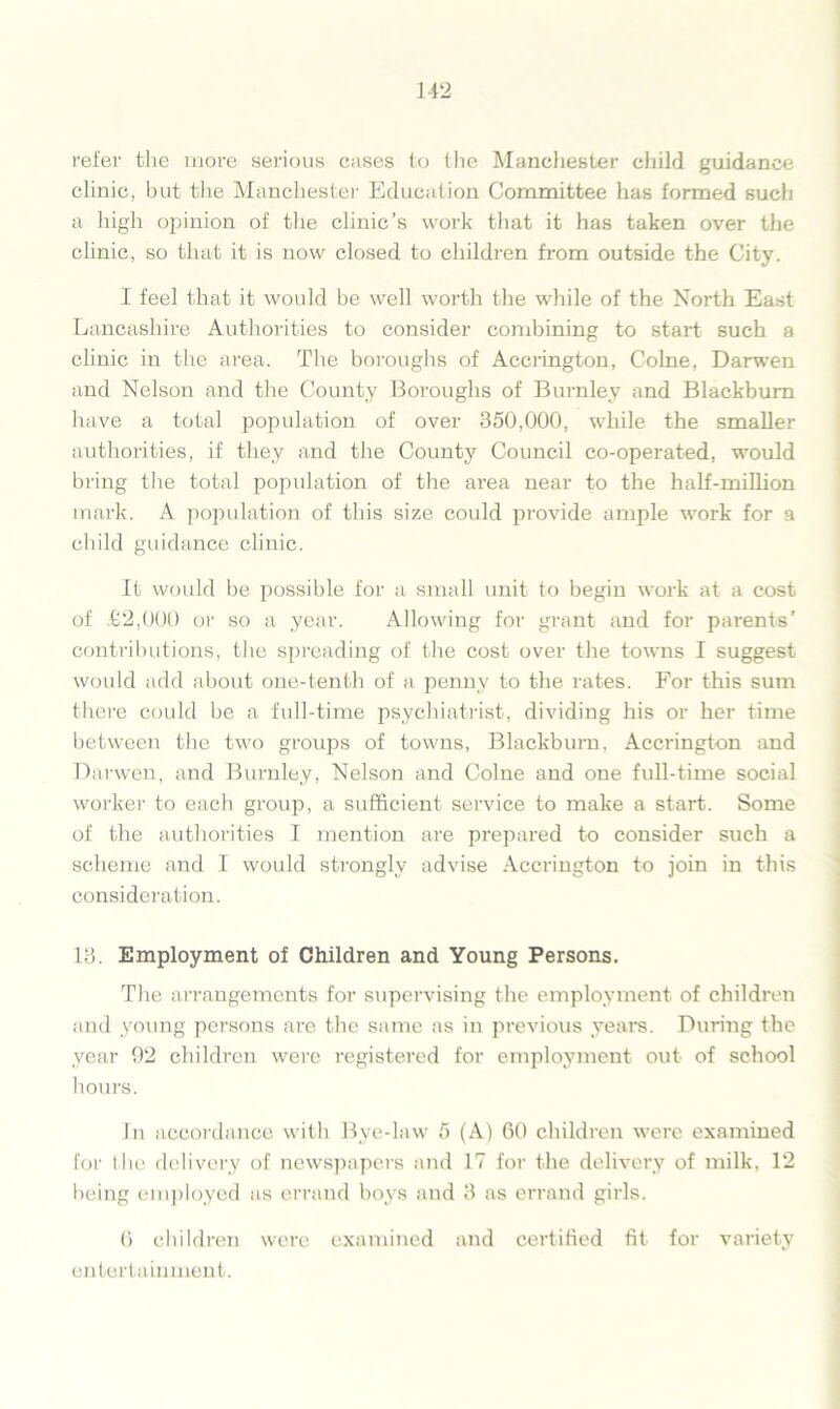 refer the more serious cases to the Manchester child guidance clinic, but the Manchester Education Committee has formed such a high opinion of the clinic’s work that it has taken over the clinic, so that it is now closed to children from outside the City. I feel that it would be well worth the while of the North East Lancashire Authorities to consider combining to start such a clinic in the area. The boroughs of Accrington, Colne, Darwen and Nelson and the County Boroughs of Burnley and Blackburn have a total population of over 350,000, while the smaller authorities, if they and the County Council co-operated, would bring the total population of the area near to the half-million mark. A population of this size could provide ample work for a child guidance clinic. It would be possible for a small unit to begin work at a cost of £2,000 or so a year. Allowing for grant and for parents’ contributions, the spreading of the cost over the towns I suggest would add about one-tenth of a penny to the rates. For this sum there could be a full-time psychiatrist, dividing his or her time between the two groups of towns, Blackburn, Accrington and Darwen, and Burnley, Nelson and Colne and one full-time social worker to each group, a sufficient service to make a stai-t. Some of the authorities I mention are prepared to consider such a scheme and I would strongly advise Accrington to join in this consideration. 13. Employment of Children and Young Persons. The arrangements for supervising the employment of children and young persons are the same as in previous years. During the year 92 children were registered for employment out of school hours. In accordance with Bye-law 5 (A) 60 children were examined for the delivery of newspapers and 17 for the delivery of milk, 12 being employed as errand boys and 3 as errand girls. 6 children were examined and certified fit for variety entertainment.