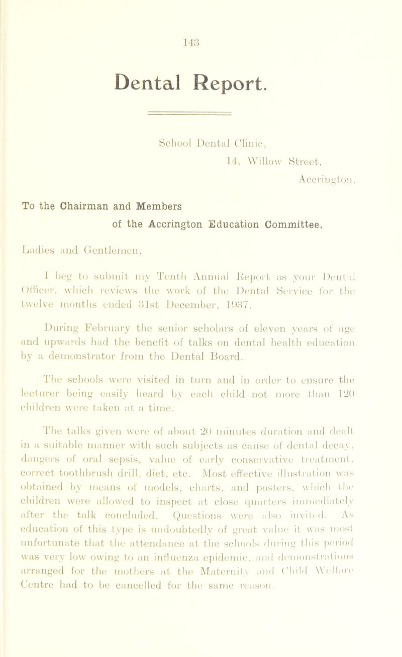 Dental Report School Dental Clinic, 14, Willow Street, Accrington. To the Chairman and Members of the Accrington Education Committee. Ladies and Gentlemen, 1 beg to submit my Tenth Annual Report as your Dental Officer, which reviews the work of the Dental Service for the twelve months ended 31st December, 11)37. During February the senior scholars of eleven years of age and upwards had the benefit of talks on dental health education by a demonstrator from the Dental Board. T he schools were visited in turn and in order to ensure the lecturer being easily heard by each child not more than 120 children were taken at a time. The talks given were of about 20 minutes duration and dealt in a suitable manner with such subjects as cause of dental decay, dangers of oral sepsis, value of early conservative treatment, correct toothbrush drill, diet, etc. Most effective illustration was obtained by means of models, charts, and posters, which the children were allowed to inspect at close quarters immediately after the talk concluded. Questions were also invited. As education of this type is undoubtedly of great value it was most unfortunate that the attendance at the schools during this period was very low owing to an influenza epidemic, and demonstrations arranged for the mothers at the Maternity and Child Welfare Centre had to be cancelled for the same reason.