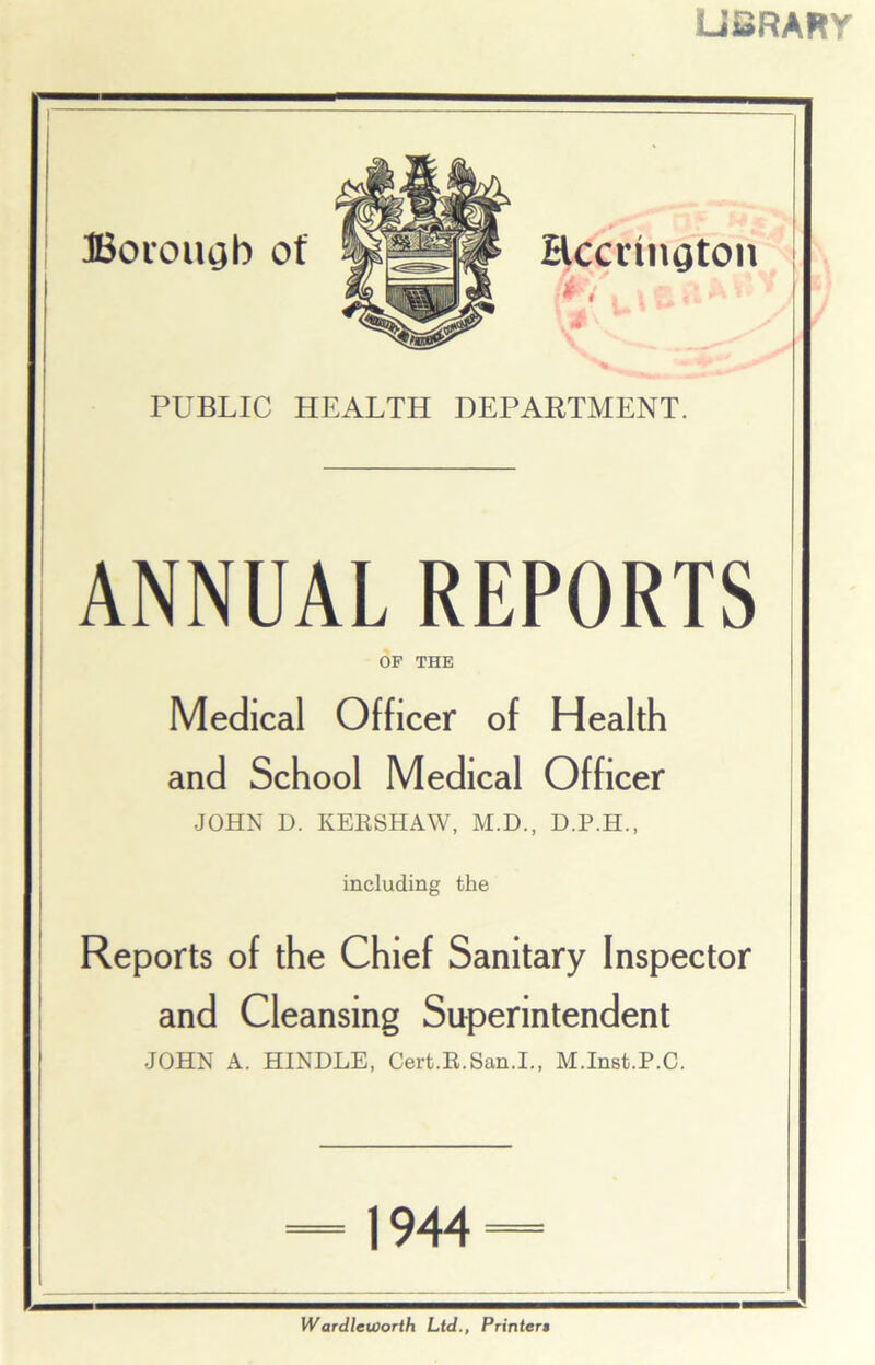 LiSRARY Boi'OUgb Of Eccrtiigton * i PUBLIC HEALTH DEPARTMENT. ANNUAL REPORTS OF THE Medical Officer of Health and School Medical Officer JOHN D. KERSHAW, M.D., D.P.H., including the Reports of the Chief Sanitary Inspector and Cleansing Superintendent JOHN A. HINDLE, Cert.R.San.I., M.Inst.P.C. 1944 Wardleworth Ltd., Printers