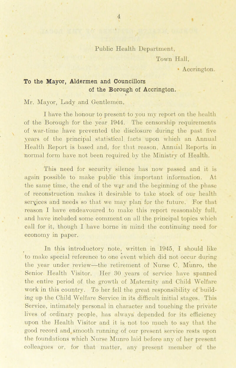 « i Public Health Department, Town Hall, • Accrington. To the Mayor, Aldermen and Councillors of the Borough of Accrington. Mr. Mayor, Lady and Gentlemen, I have the honour to present to you my report on the health of the Borough for the year 1944. The censorship requirements of war-time have prevented the disclosure during the past five years of the principal statistical facts upon which an Annual Health Report is based and, for that reason, Annual Reports in normal form have not been required by the Ministry of Health. This need for security silence has now passed and it is again possible to make public this important information. At the same time, the end of the w$r and the beginning of the phase of reconstruction makes it desirable to take stock of our health services and needs so that we may plan for the future. For that reason I have endeavoured to make this report reasonably full, and have included some comment on all the principal topics which call for it, though I have borne in mind the continuing need for economy in paper. In this introductory note, written in 1945, I should like to make special reference to one event which did not occur during the year under review—the retirement of Nurse C. Munro, the Senior Health Visitor. Her 30 years of service have spanned the entire period of the growth of Maternity and Child Welfare work in this country. To her fell the great responsibility of build- ing up the Child Welfare Service in its difficult initial stages. This Service, intimately personal in character and touching the private lives of ordinary people, has always depended for its efficiency upon the Health Visitor and it is not too much to say that the good record and smooth running of our present service rests upon the foundations which Nurse Munro laid before any of her present colleagues or, for that matter, any present member of the