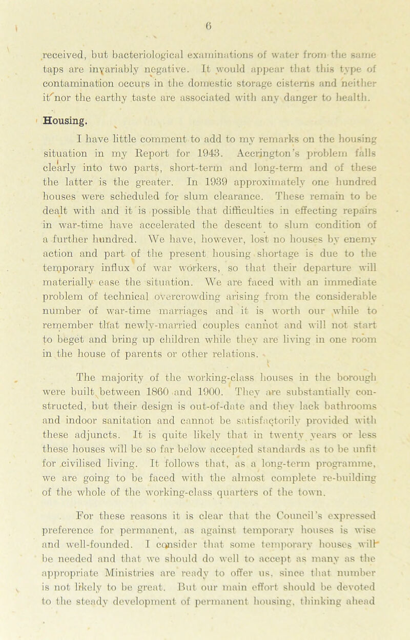 received, but bacteriological examinations of water from the same taps are invariably negative. It .would appear that this type of contamination occurs in the domestic storage cisterns and neither it'nor the earthy taste are associated with any danger to health. Housing. I have little comment to add to my remarks on the housing situation in my Keport for 1943. Accrington’s problem falls clearly into two parts, short-term and long-term and of these the latter is the greater. In 1939 approximately one hundred houses were scheduled for slum clearance. These remain to be dealt with and it is possible that difficulties in effecting repairs in war-time have accelerated the descent to slum condition of a further hundred. We have, however, lost no houses by enemy action and part of the present housing shortage is due to the temporary influx of war workers, so that their departure will materially ease the situation. We are faced with an immediate problem of technical overcrowding arising from the considerable number of war-time marriages and it is worth our while to remember that newdy-married couples cannot and will not start to beget and bring up children while they are living in one room in the house of parents or other relations. The majority of the working-class houses in the borough were built between 1860 and 1900. They are substantially con- structed, but their design is out-of-date and they lack bathrooms and indoor sanitation and cannot be satisfactorily provided with these adjuncts. It is quite likely that in twenty years or less these houses will be so far below accepted standards as to be unfit for civilised living. It follows that, as a long-term programme, we are going to be faced with the almost complete re-building of the whole of the working-class quarters of the town. For these reasons it is clear that the Council’s expressed preference for permanent, as against temporary houses is wise and well-founded. I consider that some temporary houses wilt be needed and that we should do well to accept as many as the appropriate Ministries are ready to offer us. since that number is not likely to be great. But our main effort should be devoted to the steady development of permanent housing, thinking ahead