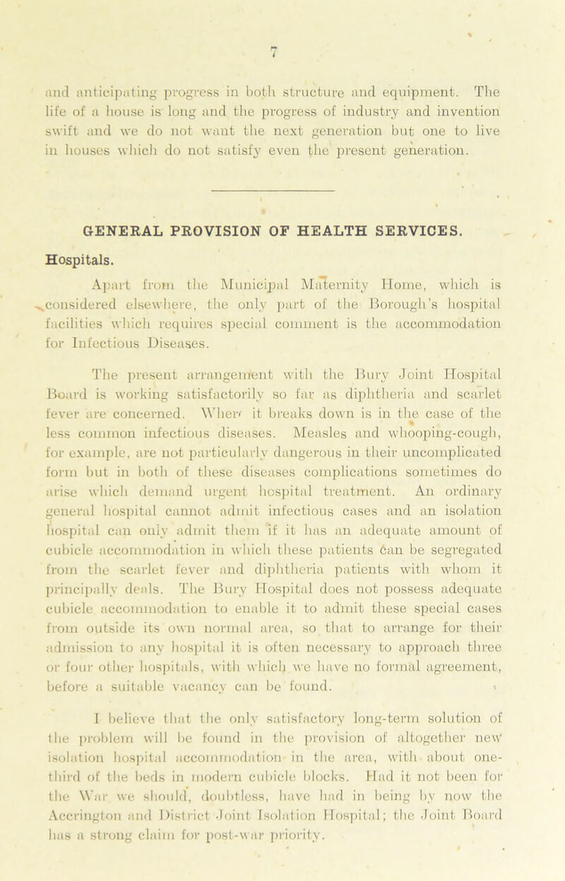 and anticipating progress in both structure and equipment. The life of a house is long and the progress of industry and invention swift and we do not want the next generation but one to live in houses which do not satisfy even the present generation. GENERAL PROVISION OF HEALTH SERVICES. Hospitals. Apart from the Municipal Maternity Home, which is ^.considered elsewhere, the only part of the Borough’s hospital facilities which requires special comment is the accommodation for Infectious Diseases. The present arrangement with the Bury Joint Hospital Board is working satisfactorily so far as diphtheria and scarlet fever are concerned. When it breaks down is in the case of the less common infectious diseases. Measles and whooping-cough, for example, are not particularly dangerous in their uncomplicated form but in both of these diseases complications sometimes do arise which demand urgent hospital treatment. An ordinary general hospital cannot admit infectious cases and an isolation hospital can only admit them if it has an adequate amount of cubicle accommodation in which these patients can be segregated from the scarlet fever and diphtheria patients with whom it principally deals. The Bury Hospital does not possess adequate cubicle accommodation to enable it to admit these special cases from outside its own normal area, so that to arrange for their admission to any hospital it is often necessary to approach three or four other hospitals, with which we have no formal agreement, before a suitable vacancy can be found. I believe that the only satisfactory long-term solution of the problem will be found in the provision of altogether new isolation hospital accommodation in the area, with about one- third of the beds in modern cubicle blocks. Had it not been for the War we should, doubtless, have had in being by now the Accrington and District Joint Isolation Hospital; the Joint Board has a strong claim for post-war priority.