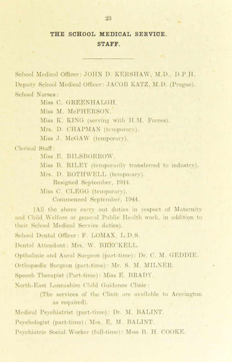 THE SCHOOL MEDICAL SERVICE. STAFF. School Medical Officer: JOHN D. KERSHAW, M.D., D.P.H. Deputy School Medical Officer : JACOB KATZ, M.D. (Prague). School Nurses: Miss C. GREENHALGH. Miss m. McPherson. Miss K. KING (serving. with H.M. Forces). Mrs. D. CHAPMAN (temporary). Miss J. McGAW (temporary). Clerical Staff: Miss E. BILSBORROW. Miss B. RILEY (temporarily transferred to industry). Mrs. D. ROTHWELL (temporary). Resigned September, 1944. Miss C. CLEGG (temporary). Commenced September, 1944. (All the above carry out duties in respect of Maternity and Child Welfare or general Public Health work, in addition to their School Medical Service duties). School Dental Officer: F. LOMAX. L.D.S. Dental Attendant: Mrs. W. BRECKELL. Opthalmic and Aural Surgeon (part-time): Dr. C. M. GEDDIE. Orthopaedic Surgeon (part-time): Mr. S. M. MILNER. Speech Therapist (Part-time): Miss E. BRADY. North-East Lancashire Child Guidance Clinic: (The services of the Clinic are available to Accrington as required). Medical Psychiatrist (part-time): Dr. M. BALINT. Psychologist (part-time): Mrs. E. M. BALINT. Psychiatric Social Worker (full-time): Miss B. H. COOKE.