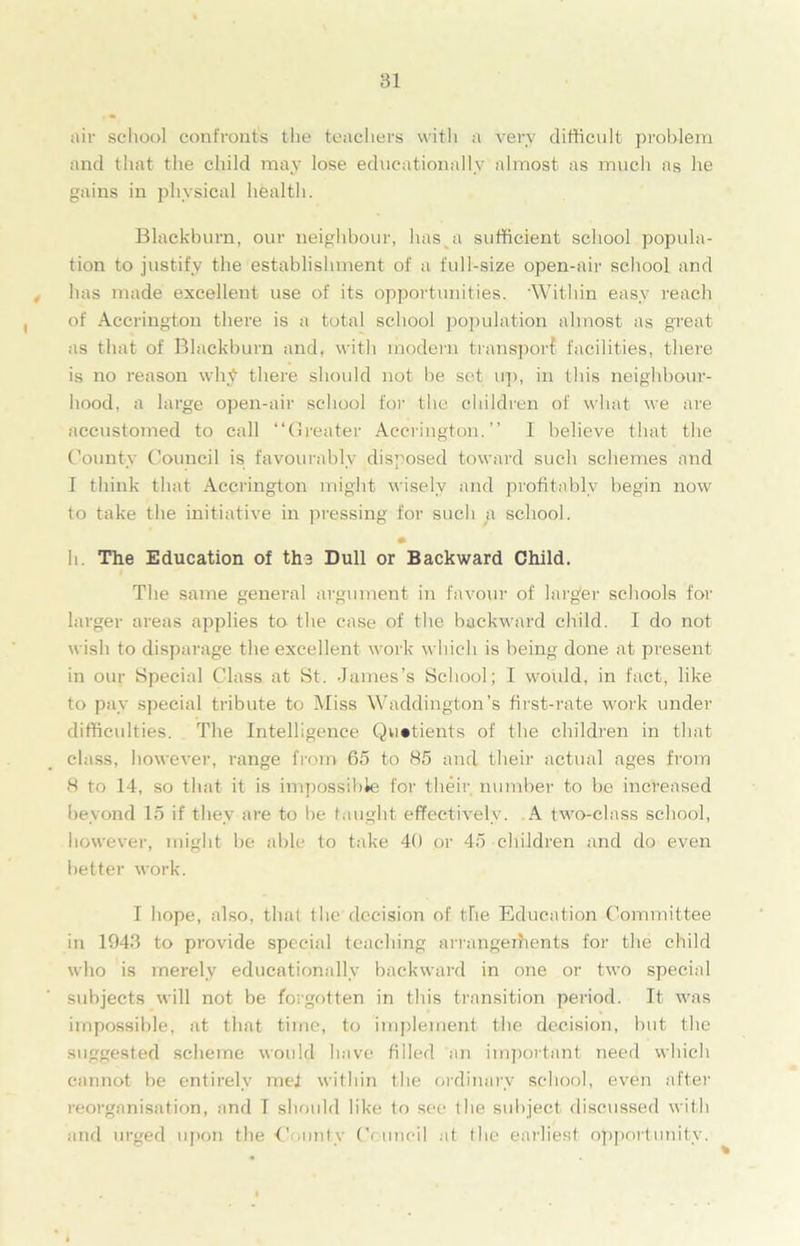 air school confronts the teachers with a very difficult problem and that the child may lose educationally almost as much as he gains in physical health. Blackburn, our neighbour, has a sufficient school popula- tion to justify the establishment of a full-size open-air school and has made excellent use of its opportunities. ’Within easy reach of Accrington there is a total school population almost as great as that of Blackburn and, with modern transport facilities, there is no reason why there should not be set up, in this neighbour- hood, a large open-air school for the children of what we are accustomed to call “Greater Accrington.’’ I believe that the County Council is favourably disposed toward such schemes and I think that Accrington might wisely and profitably begin now to take the initiative in pressing for such a school. • h. The Education of the Dull or Backward Child. The same general argument in favour of larger schools for larger areas applies to the case of the backward child. I do not wish to disparage the excellent work which is being done at present in our Special Class at St. James’s School; I would, in fact, like to pay special tribute to Miss Waddington’s first-rate w'ork under difficulties. The Intelligence Quotients of the children in that class, however, range from 65 to 85 and their actual ages from 8 to 14, so that it is impossible for their number to be increased beyond 15 if they are to be taught effectively. A two-class school, however, might be able to take 40 or 45 children and do even better work. I hope, also, that the decision of the Education Committee in 1943 to provide special teaching arrangements for the child who is merely educationally backward in one or two special subjects will not be forgotten in this transition period. It was impossible, at that time, to implement the decision, but the suggested scheme would have filled an important need which cannot be entirely met within the ordinary school, even after reorganisation, and I should like to see the subject discussed with and urged upon the ■Comity Council at the earliest opportunity.