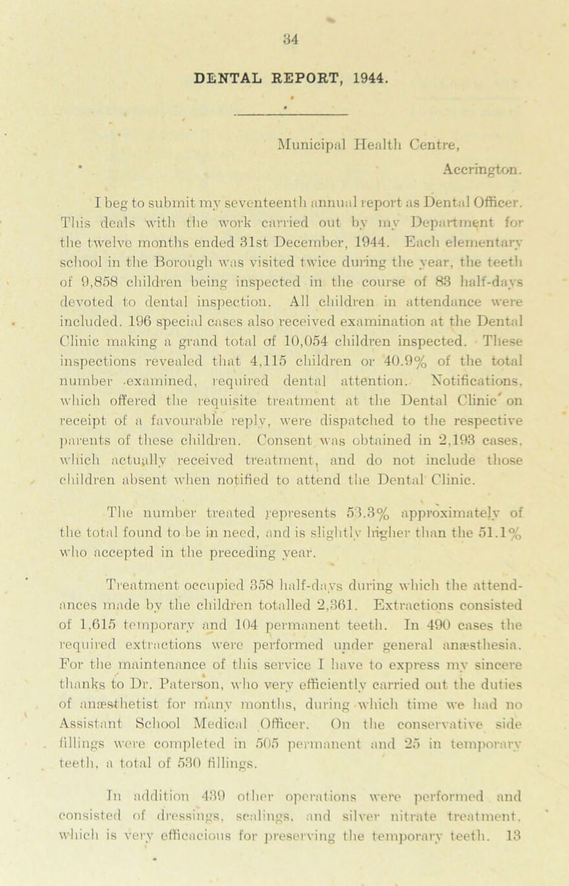 DENTAL REPORT, 1944. Municipal Health Centre, * Accrington. I beg to submit my seventeenth annual report as Dental Officer. This deals with the work carried out by my Department for the twelve months ended 31st December, 1944. Each elementary school in the Borough was visited twice during the year, the teeth of 9,858 children being inspected in the course of 83 half-days devoted to dental inspection. All children in attendance were included. 196 special cases also received examination at the Dental Clinic making a grand total of 10,054 children inspected. These inspections revealed that 4,115 children or 40.9% of the total number .examined, required dental attention. Notifications, which offered the requisite treatment at the Dental Clinic’ on receipt of a favourable reply, were dispatched to the respective parents of these children. Consent was obtained in 2.193 cases, which actually received treatment, and do not include those children absent when notified to attend the Dental Clinic. The number treated represents 53.3% approximately of the total found to be in need, and is slightly higher than the 51.1% who accepted in the preceding year. Treatment occupied 358 half-days during which the attend- ances made by the children totalled 2.361. Extractions consisted of 1,615 temporary and 104 permanent teeth. In 490 cases the required extractions were performed under general anaesthesia. For the maintenance of this service I have to express my sincere thanks to Dr. Paterson, who very efficiently carried out the duties of anaesthetist for many months, during which time we had no Assistant School Medical Officer. On the conservative side fillings were completed in 505 permanent and 25 in temporary teeth, a total of 530 fillings. In addition 439 other operations were performed and consisted of dressings, scalings, and silver nitrate treatment, which is very efficacious for preserving the temporary teeth. 13