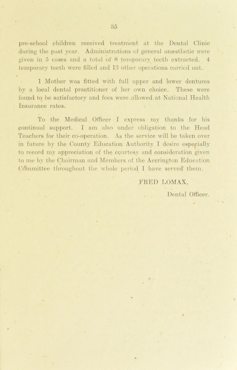 pre-school children i-eceived treatment at the Dental Clinic during the past year. Administrations of general anaesthetic were given in 5 cases and a total of 8 temporary teeth extracted. 4 temporary teeth were filled and 13 other operations carried out. 1 Mother was fitted with full upper and lower dentures by a local dental practitioner of her own choice. These were found to be satisfactory and fees were .allowed at National Health Insurance rates. To the Medical Officer I express my thanks for his continual support. I am also under obligation to the Head Teachers for their co-operation. As the service will be taken over in future by the County Education Authority I desire especially to record my appreciation of the courtesy and consideration given to me by the Chairman and Members of the Accrington Education Committee throughout the whole period I have served' them. FRED LOMAX, Dental Officer.