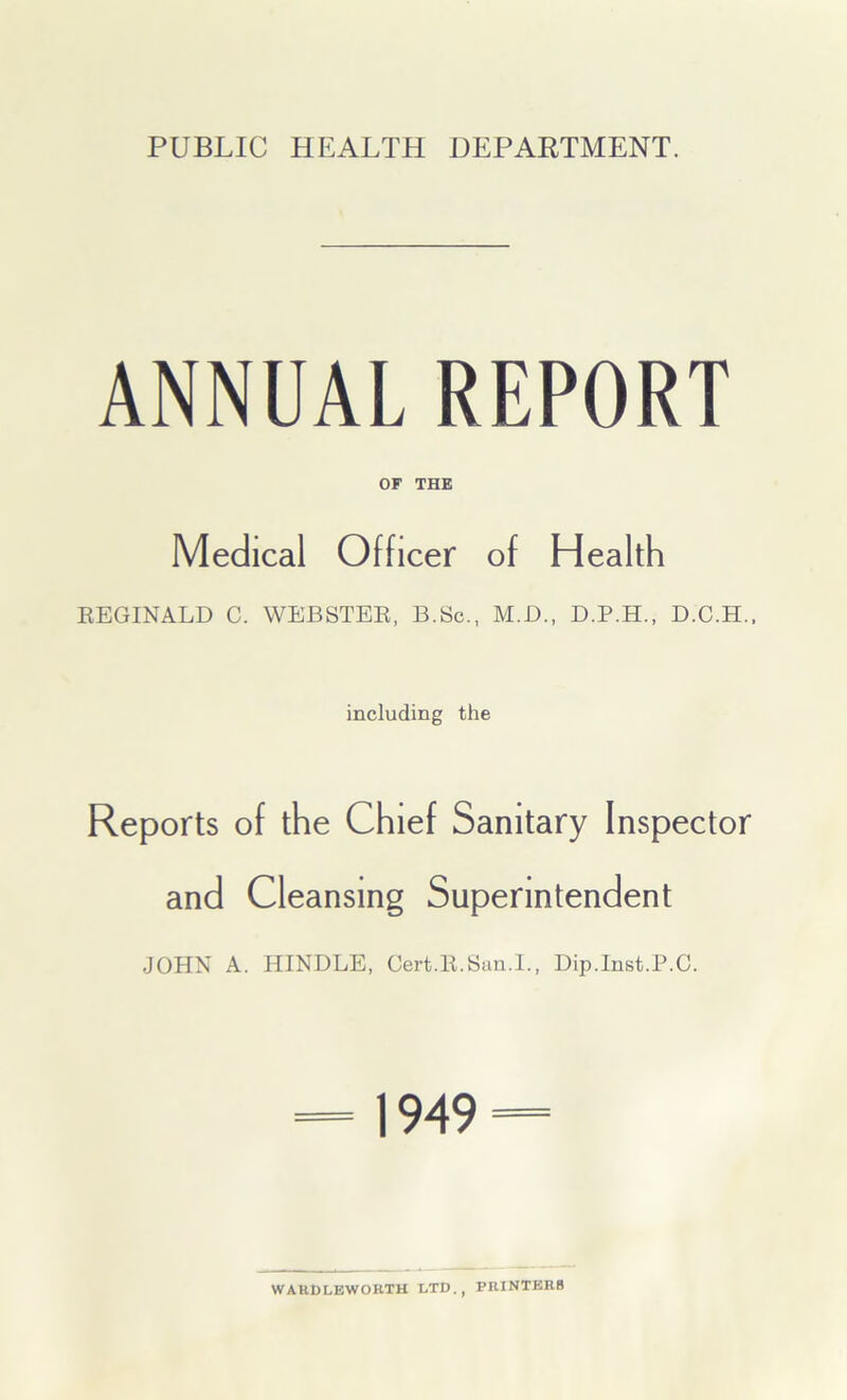 PUBLIC HEALTH DEPARTMENT. ANNUAL REPORT OF THE Medical Officer of Health REGINALD C. WEBSTER, B.Sc., M.D., D.P.H., D.C.H., including the Reports of the Chief Sanitary Inspector and Cleansing Superintendent JOHN A. HINDLE, Cert.R.San.I., Dip.Inst.P.C. 1949 = WARD LEW ORTH LTD., PRINTERS