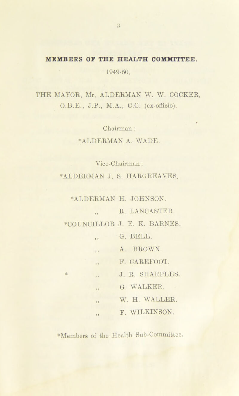 MEMBERS OF THE HEALTH COMMITTEE. 1949-50. THE MAYOR, Mr. ALDERMAN W. W. COCKER, O.B.E., J.P., M.A., C.C. (ex-officio). Chairman: -ALDERMAN A. WADE. Vice-Chairman: * ALDERMAN J. S. HARGREAVES. * ALDERMAN H. JOHNSON. ,, R. LANCASTER. ♦COUNCILLOR J. E. K. BARNES. * G. BELL. A. BROWN. E. CAREEOOT. J. R. SHARPLES. G. WALKER. W. H. WALLER. F. WILKINSON. ♦Members of the Health Sub-Committee.