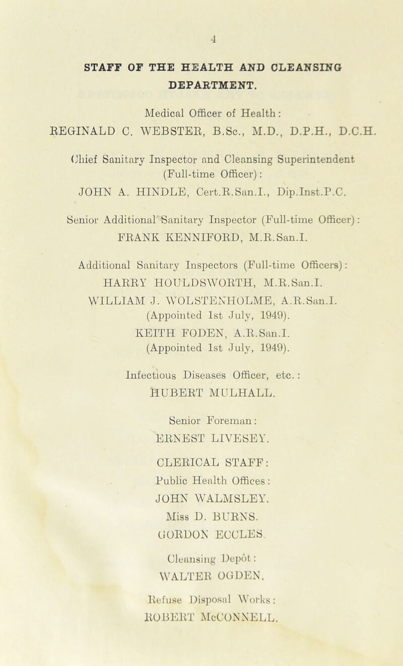 STAFF OF THE HEALTH AND CLEANSING DEPARTMENT. Medical Officer of Health : REGINALD C. WEBSTER, B.Sc., M.D., D.P.H., D.C.H. Chief Sanitary Inspector and Cleansing Superintendent (Full-time Officer): JOHN A. HINDLE, Cert.R.San.I., Dip.Inst.P.C. Senior Additional Sanitary Inspector (Full-time Officer): FRANK KENNIFORD, M.R.San.I. Additional Sanitary Inspectors (Full-time Officers): HARRY HOULDSWORTH, M.R.San.I. WILLIAM J. WOLSTENHOLME, A.R.San.I. (Appointed 1st July, 1949). KEITH FODEN, A.R.San.I. (Appointed 1st July, 1949). Infectious Diseases Officer, etc.: HUBERT MULHALL. Senior Foreman: ERNEST LIVESEY. CLERICAL STAFF: Public Health Offices: JOHN WALMSLEY. Miss D. BURNS. GORDON ECCLES. Cleansing Depot: WALTER OGDEN. Refuse Disposal Works: Robert McConnell.