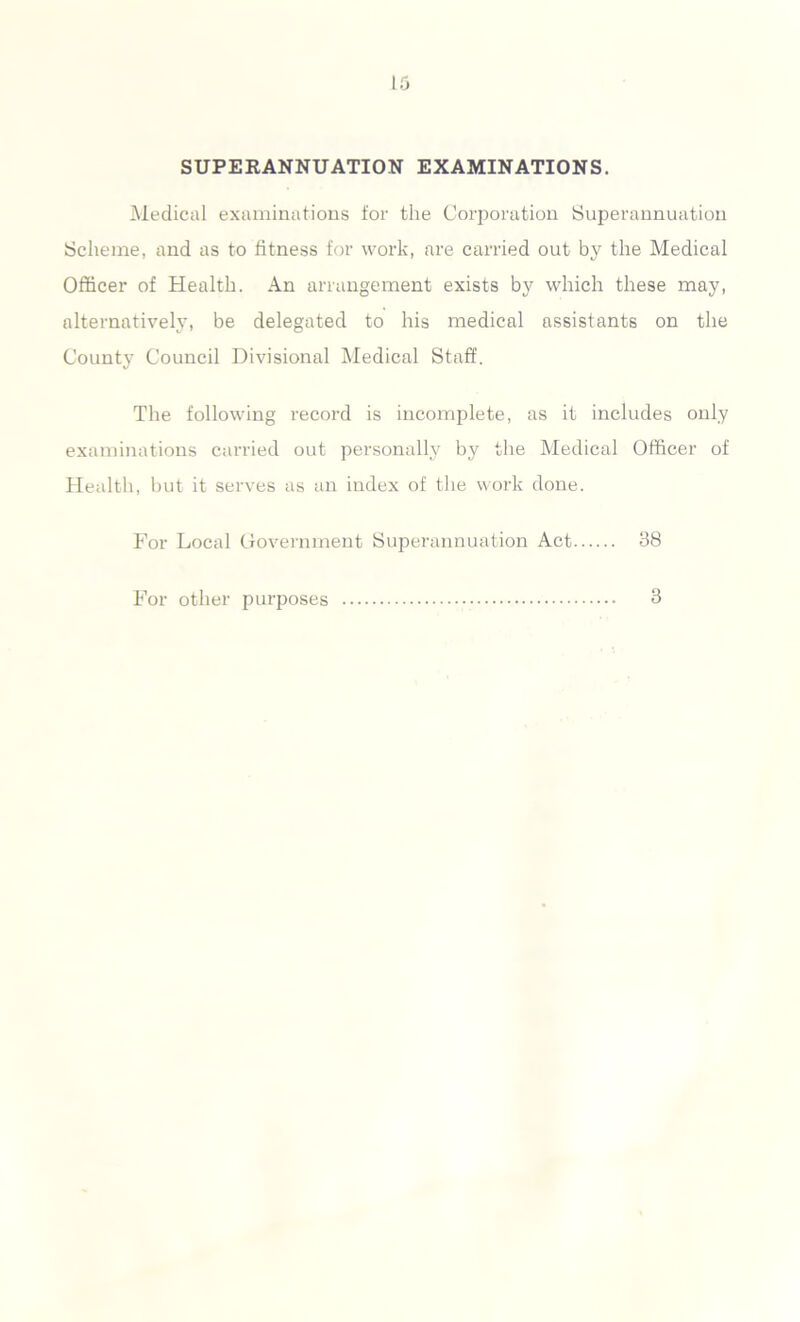 SUPERANNUATION EXAMINATIONS. Medical examinations for the Corporation Superannuation Scheme, and as to fitness for work, are carried out by the Medical Officer of Health. An arrangement exists by which these may, alternatively, be delegated to his medical assistants on the County Council Divisional Medical Staff. The following record is incomplete, as it includes only examinations carried out personally by the Medical Officer of Health, but it serves as an index of the work done. For Local Government Superannuation Act 38 For other purposes 3