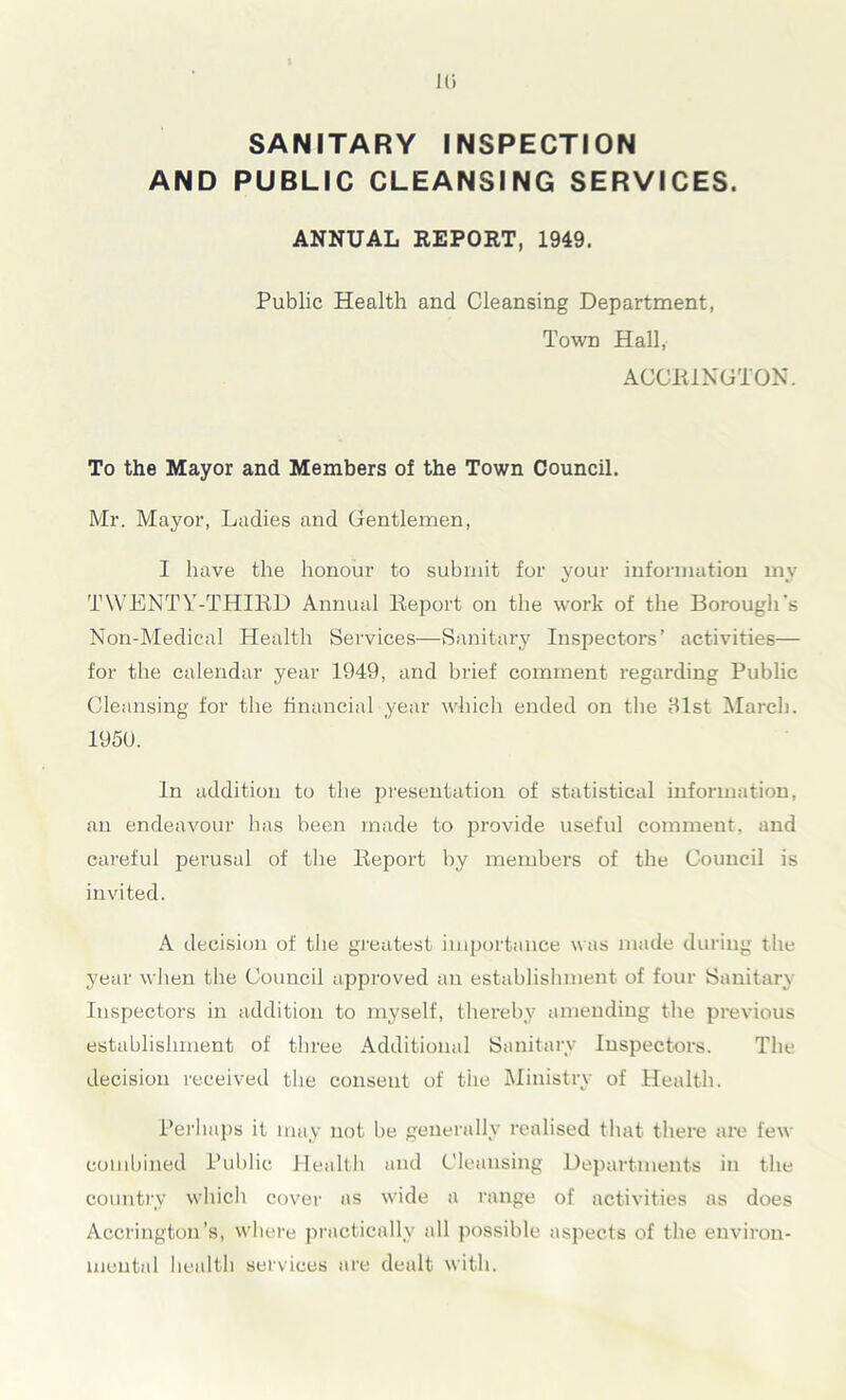Hi SANITARY INSPECTION AND PUBLIC CLEANSING SERVICES. ANNUAL REPORT, 1949. Public Health and Cleansing Department, Town Hall, ACCRINGTON. To the Mayor and Members of the Town Council. Mr. Mayor, Ladies and Gentlemen, I have the honour to submit for your information my TWENTY-THIRD Annual Report on the work of the Borough's Non-Medical Health Services—Sanitary Inspectors’ activities— for the calendar year 1949, and brief comment regarding Public Cleansing for the financial year which ended on the 81st March. 195U. In addition to the presentation of statistical information, an endeavour has been made to provide useful comment, and careful perusal of the Report by members of the Council is invited. A decision of the greatest importance was made during the year when the Council approved an establishment of four Sanitary Inspectors in addition to myself, thereby amending the previous establishment of three Additional Sanitary Inspectors. The decision received the consent of the Ministry of Health. Perhaps it may not be generally realised that there are few combined Public Health and Cleansing Departments in the country which cover as wide a range of activities as does Accrington’s, where practically all possible aspects of the environ- mental health services are dealt with.