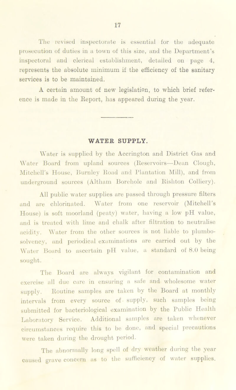 T1 le revised inspectorate is essential for the adequate prosecution of duties in a town of this size, and the Department’s inspectoral and clerical establishment, detailed on page 4, represents the absolute minimum if the efficiency of the sanitary services is to be maintained. A certain amount of new legislation, to which brief refer- ence is made in the Report, has appeared during the year. WATER SUPPLY. Water is supplied by the Accrington and District Gas and Water Board from upland sources (Reservoirs—Dean Clough, Mitchell’s House, Burnley Road and Plantation Mill), and from underground sources (Altham Borehole and Rishton Colliery). All public water supplies are passed through pressure filters and are chlorinated. Water from one reservoir (Mitchell’s House) is soft moorland (peaty) water, having a low pH value, and is treated with lime and chalk after filtration to neutralise acidity. Water from the other sources is not liable to plumbo- solvency, and periodical examinations are carried out by the Water Board to ascertain pH value, a standard of 8.0 being sought. The Board are always vigilant for contamination and exercise all due care in ensuring a safe and wholesome water supply. Routine samples are taken by the Board at monthly intervals from every source of supply, such samples being submitted for bacteriological examination by the Public Health Laboratory Service. Additional samples are taken whenever circumstances require this to be done, and special precautions were taken during the drought period. The abnormally long spell of dry weather during the year caused grave concern as to the sufficiency of water supplies.