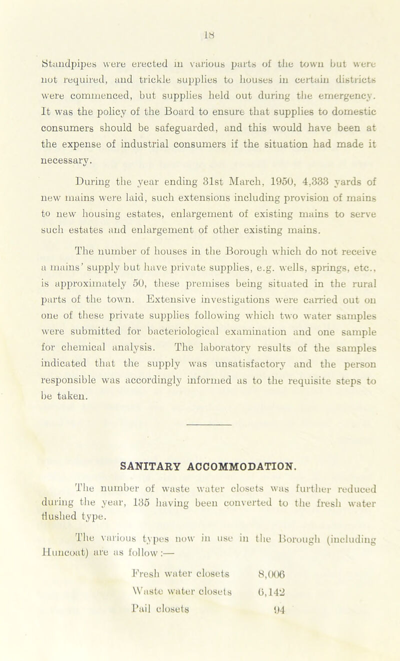 IH Standpipes were erected in various parts of tlie town but were not required, and trickle supplies to houses in certain districts were commenced, but supplies held out during the emergency. It was the policy of the Board to ensure that supplies to domestic consumers should be safeguarded, and this would have been at the expense of industrial consumers if the situation had made it necessary. VI During the year ending 81st March, 1950, 4,333 yards of new mains were laid, such extensions including provision of mains to new housing estates, enlargement of existing mains to serve such estates and enlargement of other existing mains. The number of houses in the Borough which do not receive a mains’ supply but have private supplies, e.g. wells, springs, etc., is approximately 50, these premises being situated in the rural parts of the town. Extensive investigations were carried out on one of these private supplies following which two water samples were submitted for bacteriological examination and one sample for chemical analysis. The laboratory results of the samples indicated that the supply was unsatisfactory and the person responsible was accordingly informed as to the requisite steps to be taken. SANITARY ACCOMMODATION. The number of waste water closets was further reduced during the year, 135 having been converted to the fresh water Hushed type. The various types now in use in the Borough (including Huncoat) are as follow:— Fresh water closets 8,006 Waste water closets 6,14'J Pail closets 94
