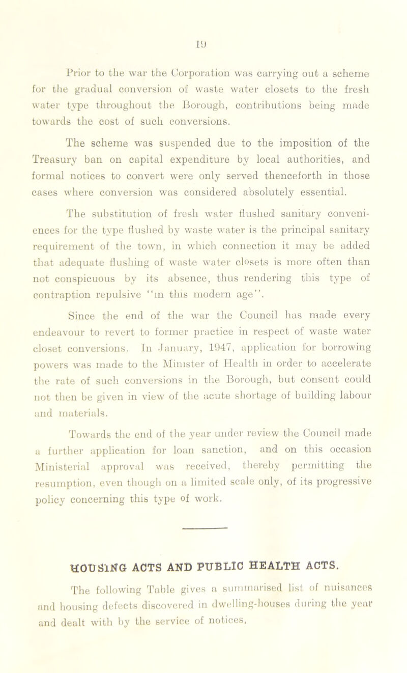 Prior to the war the Corporation was carrying out a scheme for the gradual conversion of waste water closets to the fresh water type throughout the Borough, contributions being made towards the cost of such conversions. The scheme was suspended due to the imposition of the Treasury ban on capital expenditure by local authorities, and formal notices to convert were only served thenceforth in those cases where conversion was considered absolutely essential. The substitution of fresh water flushed sanitary conveni- ences for the type flushed by waste water is the principal sanitary requirement of the town, in which connection it may be added that adequate flushing of waste water closets is more often than not conspicuous by its absence, thus rendering this type of contraption repulsive “in this modern age”. Since the end of the war the Council lias made every endeavour to revert to former practice in respect of waste water closet conversions. In January, 1947, application for borrowing powers was made to the Minister of Health in order to accelerate the rate of such conversions in the Borough, but consent could not then be given in view of the acute shortage of building labour and materials. Towards the end of the year under review the Council made a further application for loan sanction, and on this occasion Ministerial approval was received, thereby permitting the resumption, even though on a limited scale only, of its progressive policy concerning this type of work. HOUSING ACTS AND PUBLIC HEALTH ACTS. The following Table gives a summarised list of nuisances and housing defects discovered in dwelling-houses during the year and dealt with by the service of notices.