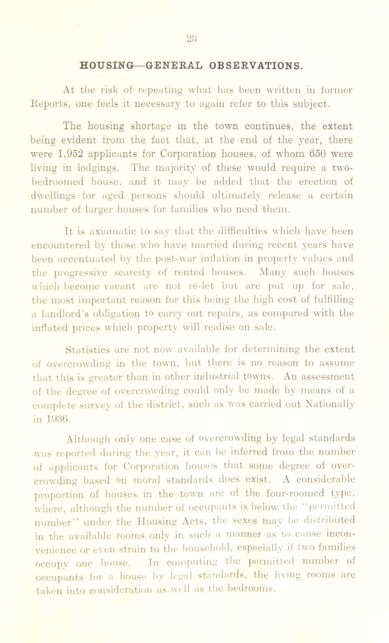 HOUSING—GENERAL OBSERVATIONS. At the risk of repeating wliat has been written in former Reports, one feels it necessary to again refer to this subject. The housing shortage in the town continues, the extent being evident from the fact that, at the end of the year, there were 1,952 applicants for Corporation houses, of whom 650 were living in lodgings. The majority of these would require a two- bedroomed house, and it may be added that the erection of dwellings for aged persons should ultimately release a certain number of larger houses for families who need them. It is axiomatic to say that the difficulties which have been encountered by those who have married during recent years have been accentuated by the post-war inflation in property values and the progressive scarcity of rented houses. Many such houses which become vacant are not re-let but are put up for sale, the most important reason for this being the high cost of fulfilling a landlord’s obligation to carry out repairs, as compared with the inflated prices which property will realise on sale. Statistics are not now available for determining the extent of overcrowding in the town, but there is no reason to assume that this is greater than in other industrial towns. An assessment of the degree of overcrowding could only be made by means of a complete survey of the district, such as was carried out Nationally in 1936. Although only one case of overcrowding by legal standards was reported during the year, it can he inferred from the number of applicants for Corporation houses that some degree of over- crowding based on moral standards does exist. A considerable proportion of houses in the town are of the four-roomed type, where, although the number of occupants is below the “permitted number” under the Housing Acts, the sexes may be distributed in the available rooms only in such a manner as to cause incon- venience or even strain to the household, especially h two families occupv one house. In computing the permitted number of occupants for a house by legal standards, the living rooms aie taken into consideration as well as the bedtooms.