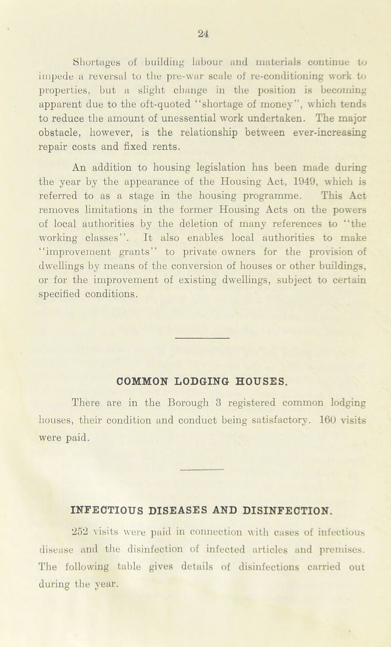 Shortages of building labour and materials continue to impede a reversal to the pre-war scale of re-conditioning work to properties, but a slight change in the position is becoming apparent due to the oft-quoted “shortage of money”, which tends to reduce the amount of unessential work undertaken. The major obstacle, however, is the relationship between ever-increasing repair costs and fixed rents. An addition to housing legislation has been made during the year by the appearance of the Housing Act, 1949, which is referred to as a stage in the housing programme. This Act removes limitations in the former Housing Acts on the powers of local authorities by the deletion of many references to “the working classes”. It also enables local authorities to make “improvement grants” to private owners for the provision of dwellings by means of the conversion of houses or other buildings, or for the improvement of existing dwellings, subject to certain specified conditions. COMMON LODGING HOUSES. There are in the Borough 3 registered common lodging houses, their condition and conduct being satisfactory. 160 visits were paid. INFECTIOUS DISEASES AND DISINFECTION. 252 visits were paid in connection with cases of infectious disease and the disinfection of infected articles and premises. The following table gives details of disinfections carried out during the year.