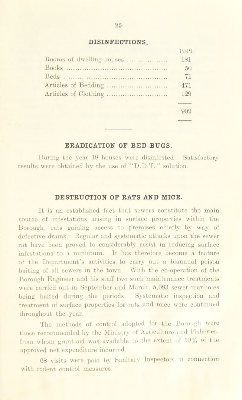DISINFECTIONS. 1949. Bourns of dwelling-houses 181 Books 50 Beds 71 Articles of Bedding 471 Articles of Clothing 129 902 ERADICATION OF BED BUGS. During the year 18 houses were disinfested. Satisfactory results were obtained by the use of “D.D.T.” solution. DESTRUCTION OF RATS AND MICE. It is an established fact that sewers constitute the main source of infestations arising in surface properties within the Borough, rats gaining access to premises chiefly by way of defective drains. Regular and systematic attacks upon the sewer rat have been proved to considerably assist in reducing surface infestations to a minimum. It has therefore become a feature of the Department’s activities to carry out a biannual poison baiting of all sewers in the town. With the co-operation of the Borough Engineer and his staff two such maintenance treatments were carried out in September and March, 5,083 sewer manholes being baited during the periods. Systematic inspection and treatment of surface properties for rats and mice were continued throughout the year. The methods of control adopted for the Borough were tiiose recommended by the Ministry'of Agriculture and fisheries, from whom grant-aid was available to the extent of M% ol the approved net expenditure incurred. 68 visits were paid by Sanitary Inspectors in connection with rodent control measures.