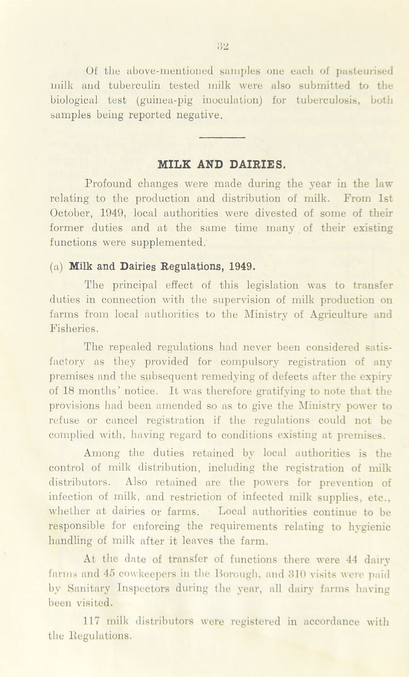 Of the above-mentioned samples one eacli of pasteurised milk and tuberculin tested milk were also submitted to the biological test (guinea-pig inoculation) for tuberculosis, both samples being reported negative. MILK AND DAIRIES. Profound changes were made during the year in the law relating to the production and distribution of milk. From 1st October, 1949, local authorities were divested of some of their former duties and at the same time many of their existing functions were supplemented. (a) Milk and Dairies Regulations, 1949. The principal effect of this legislation was to transfer duties in connection with the supervision of milk production on farms from local authorities to the Ministry of Agriculture and Fisheries. The repealed regulations had never been considered satis- factory as they provided for compulsory registration of any premises and the subsequent remedying of defects after the expiry of 18 months’ notice. It was therefore gratifying to note that the provisions had been amended so as to give the Ministry power to refuse or cancel registration if the regulations could not be complied with, having regard to conditions existing at premises. Among the duties retained by local authorities is the control of milk distribution, including the registration of milk distributors. Also retained are the powers for prevention of infection of milk, and restriction of infected milk supplies, etc., whether at dairies or farms. Local authorities continue to be responsible for enforcing the requirements relating to hygienic handling of milk after it leaves the farm. At the date of transfer of functions there were 44 dairy farms and 45 cowkeepers in the Borough, and 310 visits were paid by Sanitary Inspectors during the year, all dairy farms having been visited. 117 milk distributors were registered in accordance with the Regulations.
