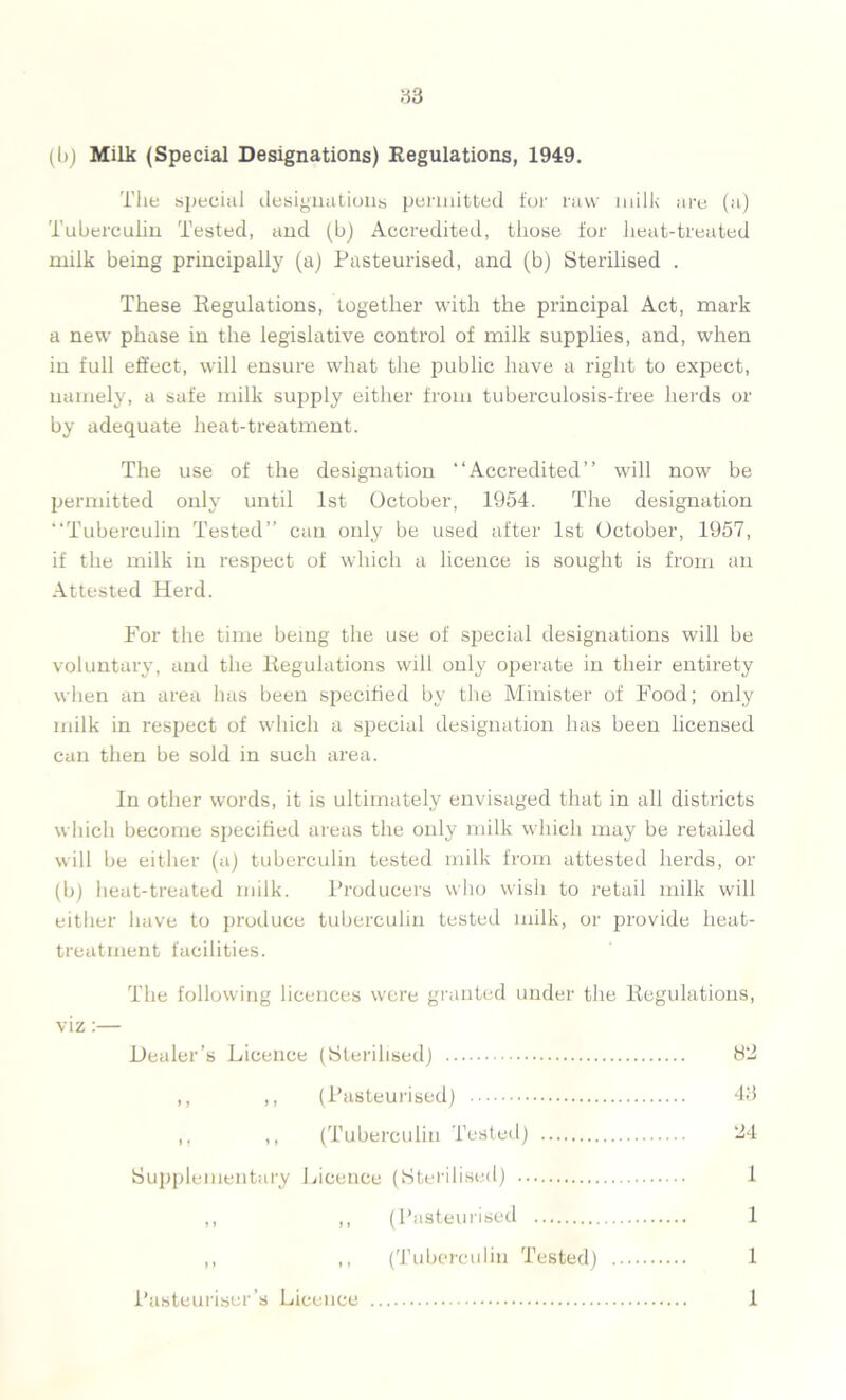 (b) Milk (Special Designations) Regulations, 1949. The special designations permitted for raw milk are (a) Tuberculin Tested, and (b) Accredited, those for heat-treated milk being principally (a) Pasteurised, and (b) Sterilised . These Regulations, together with the principal Act, mark a new phase in the legislative control of milk supplies, and, when in full effect, will ensure what the public have a right to expect, namely, a safe milk supply either from tuberculosis-free herds or by adequate heat-treatment. The use of the designation “Accredited” will now be permitted only until 1st October, 1954. The designation “Tuberculin Tested” can only be used after 1st October, 1957, if the milk in respect of which a licence is sought is from an Attested Herd. For the time being the use of special designations will be voluntary, and the Regulations will only operate in their entirety when an area has been specified by the Minister of Food; only milk in respect of which a special designation has been hcensed can then be sold in such area. In other words, it is ultimately envisaged that in all districts which become specified areas the only milk which may be retailed will be either (a) tuberculin tested milk from attested herds, or (b) heat-treated milk. Producers who wish to retail milk will either have to produce tuberculin tested milk, or provide heat- treatment facilities. The following licences were granted under the Regulations, viz:— Dealer’s Licence (Sterilised) 82 ,, ,, (Pasteurised) 43 ,. ,, (Tuberculin Tested) 24 Supplementary Licence (Sterilised) 1 ,, ,, (Pasteurised 1 ,, ,, (Tuberculin Tested) 1 Pasteuriser’s Licence 1