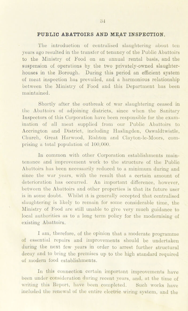 ‘64 PUBLIC ABATTOIRS AND MEAT INSPECTION. The introduction of centralised slaughtering about ten years ago resulted in the transfer of tenancy of the Public Abattoirs to the Ministry of Pood on an annual rental basis, and the suspension of operations by the two privately-owned slaughter- houses in the Borough. During this period an efficient system of meat inspection has prevailed, and a harmonious relationship between the Ministry of Food and this Department has been maintained. Shortly after the outbreak of war slaughtering ceased in the Abattoirs of adjoining districts, since when the Sanitary Inspectors of this Corporation have been responsible for the exam- ination of all meat supplied from our Public Abattoirs to Accrington and District, including Haslingden, Oswaldtwistle, Church, Great Harwood, Rishton and Clayton-le-Moors, com- prising a total population of 100,000. In common with other Corporation establishments main- tenance and improvement work to the structure of the Public Abattoirs has been necessarily reduced to a minimum during and since the war years, with the result that a certain amount of deterioration has occurred. An important difference, however, between the Abattoirs and other properties is that its future user is in some doubt. Whilst it is generally accepted that centralised slaughtering is likely to remain for some considerable time, the Ministry of Food are still unable to give very much guidance to local authorities as to a long term policy for the modernising of existing Abattoirs. I am, therefore, of the opinion that a moderate programme of essential repairs and improvements should be undertaken during the next few years in order to arrest further structural decay and to bring the premises up to the high standard required of modern food establishments. In this connection certain important improvements have been under consideration during recent years, and, at the time of writing this Report, have been completed. Such works have included the renewal of the entire electric wiring system, and the