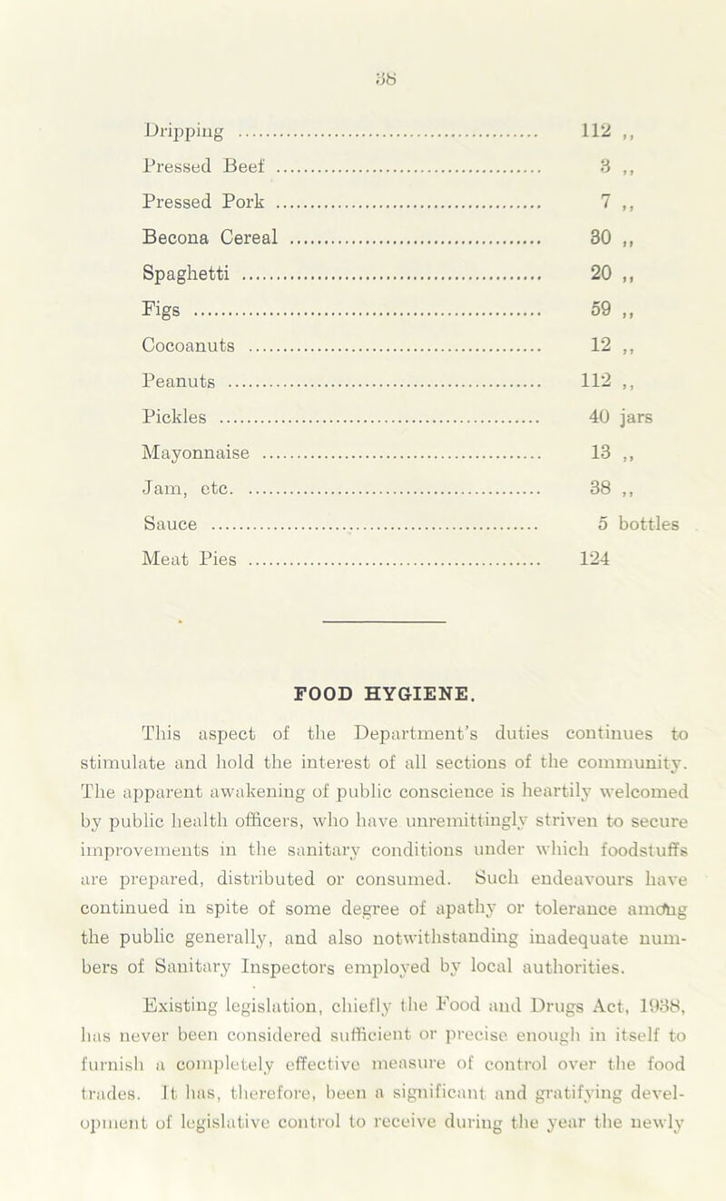 Dripping Pressed Beef . Pressed Pork . Becona Cereal Spaghetti Figs Cocoanuts Peanuts Pickles Mayonnaise ... Jam, etc Sauce Meat Pies 112 „ 3 „ 7 ,, 30 „ 20 „ 59 „ 12 „ 112 ,, 40 jars 13 „ 38 „ 5 bottles 124 FOOD HYGIENE. This aspect of the Department’s duties continues to stimulate and hold the interest of all sections of the community. The apparent awakening of public conscience is heartily welcomed by public health officers, who have unremittingly striven to secure improvements in the sanitary conditions under which foodstuffs are prepared, distributed or consumed. Such endeavours have continued in spite of some degree of apathy or tolerance amcftig the public generally, and also notwithstanding inadequate num- bers of Sanitary Inspectors employed by local authorities. Existing legislation, chiefly (lie Pood and Drugs Act, 1988, has never been considered sufficient or precise enough in itself to furnish a completely effective measure of control over the food trades. It has, therefore, been a significant and gratifying devel- opment of legislative control to receive during the year the newly
