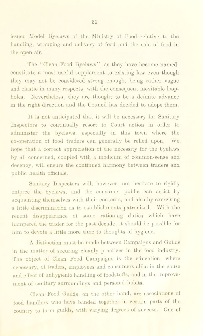 issued Model Byelaws of the Ministry of Food relative to the handling, wrapping and delivery of food and the sale of food in the open air. The “Clean Food Byelaws’’, as they have become named, constitute a most useful supplement to existing law even though they may not be considered strong enough, being rather vague and elastic in many respects, with the consequent inevitable loop- holes. Nevertheless, they are thought to be a definite advance in the right direction and the Council has decided to adopt them. It is not anticipated that it will be necessary for Sanitary Inspectors to continually resort to Court action in order to administer the byelaws, especially in this town where the co-operation of food traders can generally be relied upon. We. hope that a correct appreciation of the necessity for the byelaws by all concerned, coupled with a modicum of common-sense and decency, will ensure the continued harmony between traders and public health officials. Sanitary Inspectors will, however, not hesitate to rigidly enforce the byelaws, and the consumer public can assist by acquainting themselves with their contents, and also by exercising a little discrimination as to establishments patronised. With the recent disappearance of some rationing duties which have hampered the trader lor the past decade, it should be possible for him to devote a little more time to thoughts of hygiene. A distinction must be made between Campaigns and Guilds in the matter of securing cleanly practices in the food industry. The object of Clean Food Campaigns is the education, where necessary, of traders, employees and consumers alike in the cause and effect of unhygienic handling of foodstuffs, and in the improve- ment of sanitary surroundings and personal habits. Clean Food Guilds, on the other hand, are associations of food handlers who have banded together in certain parts of the country to form guilds, with varying degrees of success. One of