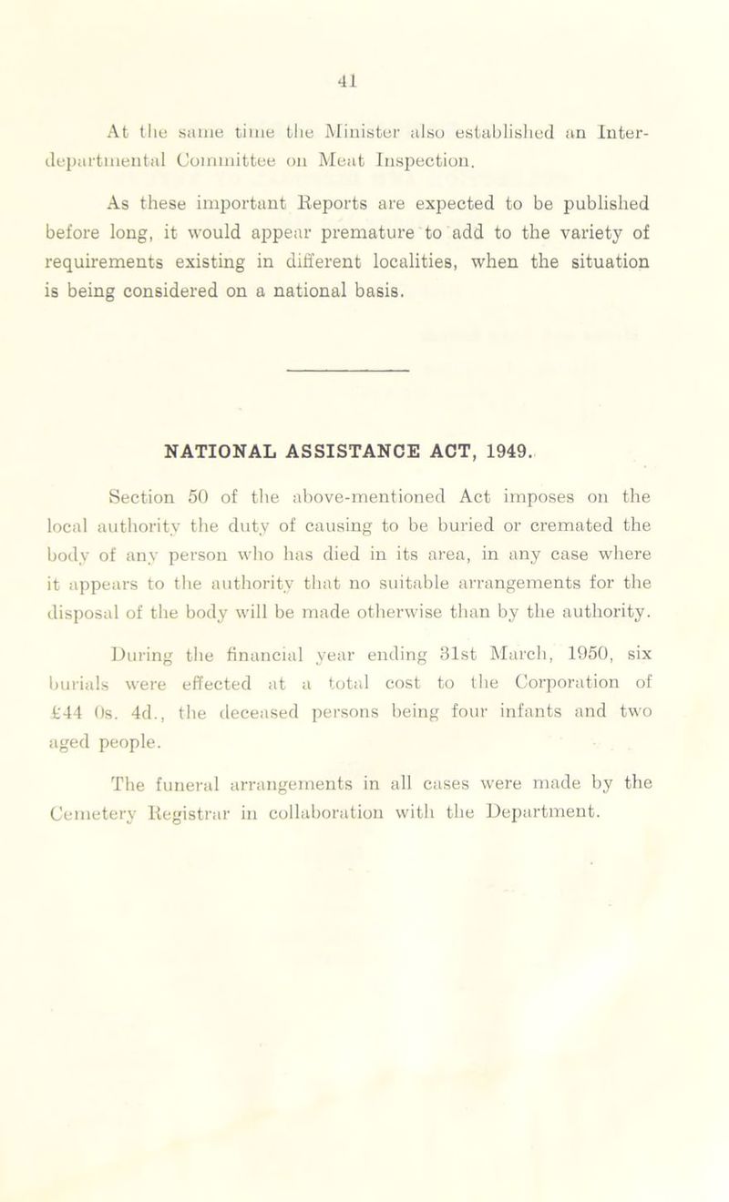 At the same time the Minister also established an Inter- departmental Committee on Meat Inspection. As these important Reports are expected to be published before long, it would appear premature to add to the variety of requirements existing in different localities, when the situation is being considered on a national basis. NATIONAL ASSISTANCE ACT, 1949. Section 50 of the above-mentioned Act imposes on the local authority the duty of causing to be buried or cremated the body of any person who has died in its area, in any case where it appears to the authority that no suitable arrangements for the disposal of the body will be made otherwise than by the authority. During the financial year ending 31st March, 1950, six burials were effected at a total cost to the Corporation of fc44 Os. 4d., the deceased persons being four infants and two aged people. The funeral arrangements in all cases were made by the Cemetery Registrar in collaboration witli the Department.