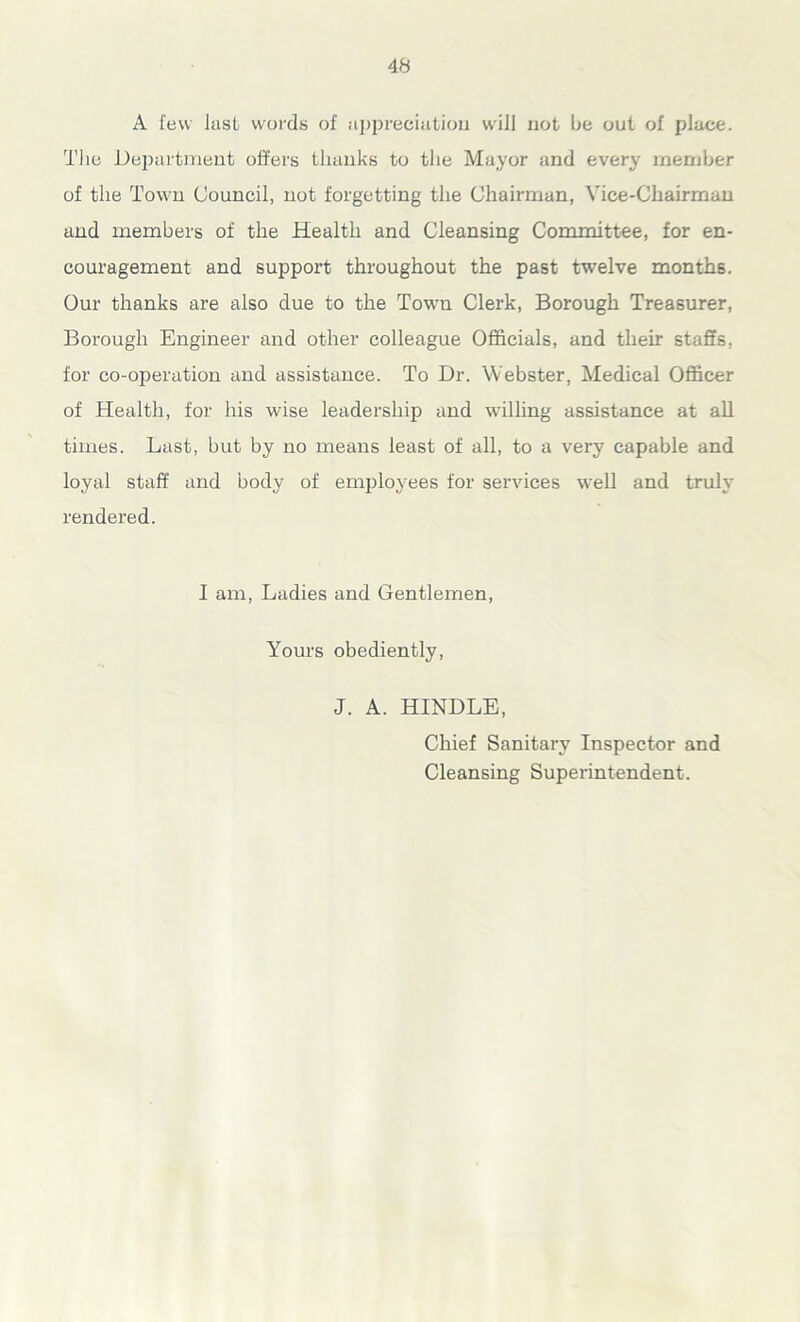 A few lust words of appreciation will not be out of place. The Department offers thanks to the Mayor and ever}' member of the Town Council, not forgetting the Chairman, Vice-Chairman and members of the Health and Cleansing Committee, for en- couragement and support throughout the past twelve months. Our thanks are also due to the Town Clerk, Borough Treasurer, Borough Engineer and other colleague Officials, and their staffs, for co-operation and assistance. To Dr. Webster, Medical Officer of Health, for his wise leadership and willing assistance at all times. Last, but by no means least of all, to a very capable and loyal staff and body of employees for services well and truly rendered. I am, Ladies and Gentlemen, Yours obediently, J. A. HINDLE, Chief Sanitary Inspector and Cleansing Superintendent.