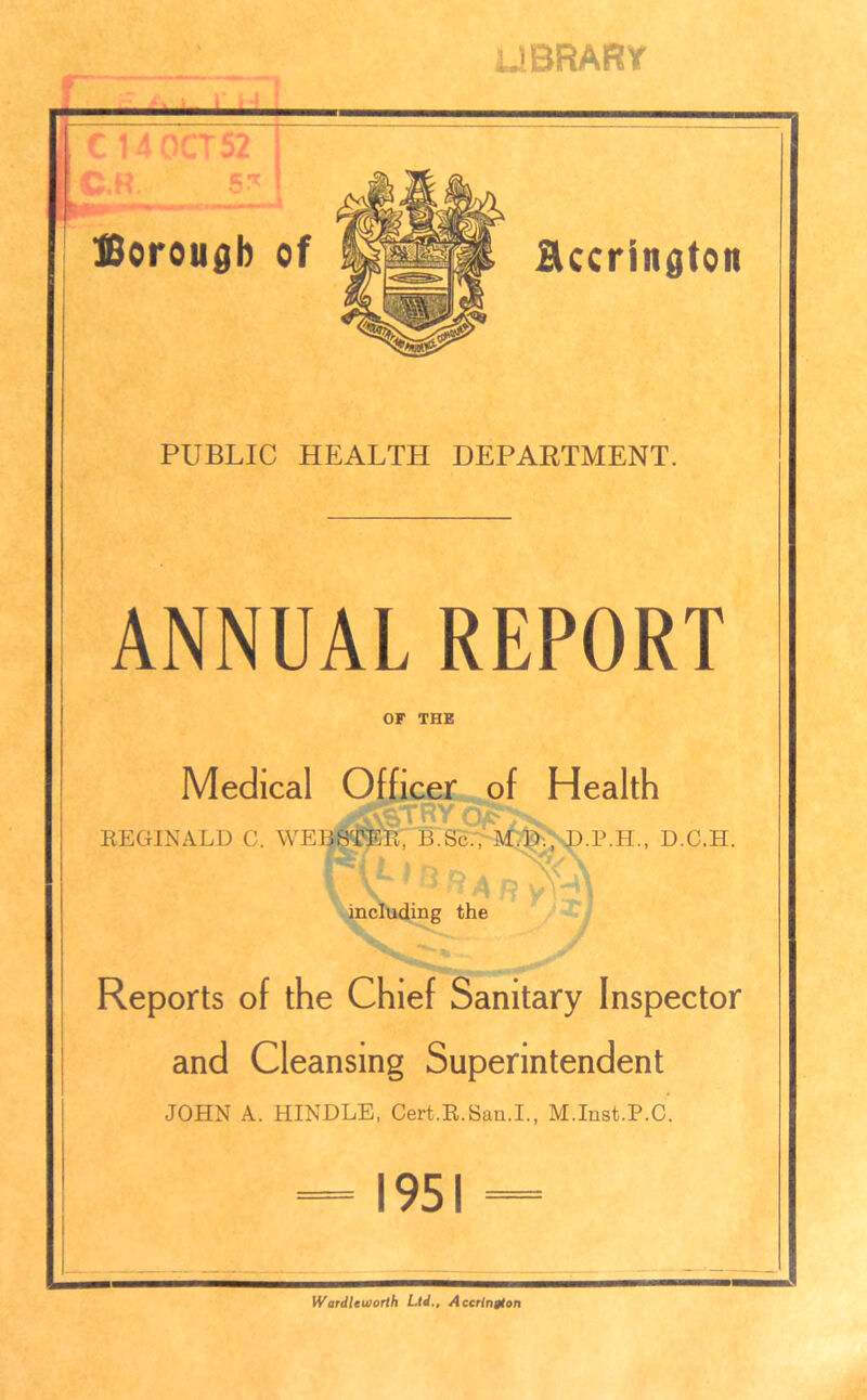 library PUBLIC HEALTH DEPARTMENT. ANNUAL REPORT OF THE Medical Officer of Health REGINALD C. WEBSTER, B.Sc., M.D., D.P.H., D.C.H. \ including the Reports of the Chief Sanitary Inspector and Cleansing Superintendent JOHN A. HINDLE, Cert.R.San.I., M.Inst.P.C. — 1951 = Wardleworth Ltd., Accrington