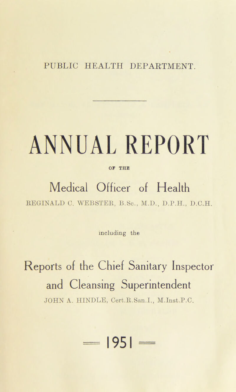 PUBLIC HEALTH DEPARTMENT. ANNUAL REPORT or THE Medical Officer of Health REGINALD C. WEBSTER, B.Sc., M.D., D.P.H., D.C.H. including the Reports of the Chief Sanitary Inspector and Cleansing Superintendent JOHN A. HINDLE, Cert.R.San.I., M.Inst.P.C. 1951