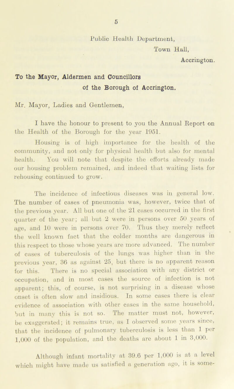 Public Health Department, Town Hall, Accrington. To the Mayor, Aldermen and Councillors of the Borough of Accrington. Mr. Mayor, Ladies and Gentlemen, I have the honour to present to you the Annual Report on the Health of the Borough for the year 1951. Housing is of high importance for the health of the community, and not only for physical health but also for mental health. You will note that despite the efforts already made our housing problem remained, and indeed that waiting lists for rehousing continued to grow. The incidence of infectious diseases was in general low. The number of cases of pneumonia was, however, twice that of tlie previous year. All but one of tire 21 cases occurred in the first quarter of the year; all but 2 were in persons over 50 years of age, and 10 were in persons over 70. Thus they merely reflect the well known fact that the colder months are dangerous in this respect to those whose years are more advanced. The number of cases of tuberculosis of the lungs was higher than in the previous year, 86 as against 25, but there is no apparent reason for this. There is no special association witli any district or occupation, and in most cases the source of infection is not apparent; this, of course, is not surprising in a disease whose onset is often slow and insidious. In some cases there is clear evidence of association with other cases in the same household, but in many this is not so. The matter must not, however, be exaggerated; it remains true, as I observed some years since, that the incidence of pulmonary tuberculosis is less than 1 per 1,000 of the population, and the deaths are about 1 in 3,000. Although infant mortality at 39.6 per 1,000 is at a level which might have made us satisfied a generation ago, it is some-