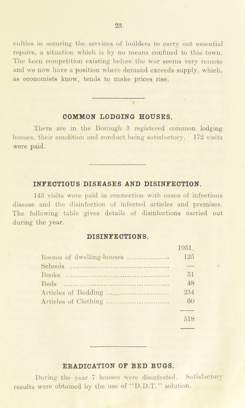 unities in securing the services of builders to curry out essential repairs, a situation which is by no means confined to this town. The keen competition existing before the war seems very remote and we now have a position where demand exceeds supply, which, as economists know, tends to make prices rise. COMMON LODGING HOUSES. There are in the Borough 3 registered common lodging houses, their condition and conduct being satisfactory. 172 visits were paid. INFECTIOUS DISEASES AND DISINFECTION. 143 visits were paid in connection with cases of infectious disease and the disinfection of infected articles and premises. The following table gives details of disinfections carried out during the year. DISINFECTIONS. 1951. Booms of dwelling-houses 125 Schools — Books 51 Beds 48 Articles of Bedding 234 Articles of Clothing 60 518 ERADICATION OF BED BUGS. During the year 7 houses were disinfested. Satisfactory results were obtained by the use of “D.D.T.” solution.